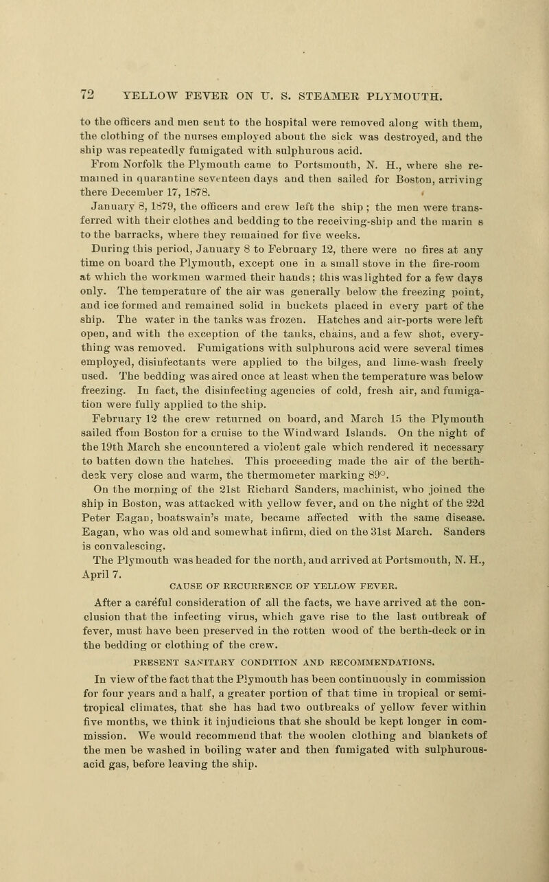 to the officers and men sent to the hospital were removed along with them, the clothing of the nurses employed about the sick was destroyed, and the ship was repeatedly fumigated with sulphurous acid. From Norfolk the Plymouth came to Portsmouth, N. H., where she re- mained in quarantine seventeen days and then sailed for Boston, arriving there December 17, 1878. January 8, 1879, the officers and crew left the ship ; the men were trans- ferred with their clothes and bedding to the receiving-ship and the marin s to the barracks, where they remained for five weeks. During this period, January 8 to February 12, there were no fires at any time on board the Plymouth, except one in a small stove in the fire-room at which the workmen warmed their hands; this was lighted for a few days only. The temperature of the air was generally below the freezing point, and ice formed and remained solid in buckets placed in every part of the ship. The water in the tanks was frozen. Hatches and air-ports were left open, and with the exception of the tanks, chains, and a few shot, every- thing was removed. Fumigations with sulphurous acid were several times employed, disinfectants were applied to the bilges, and lime-wash freely used. The bedding was aired once at least when the temperature was below freezing. In fact, the disinfecting agencies of cold, fresh air, and fumiga- tion were fully applied to the ship. February 12 the crew returned on board, and March 15 the Plymouth sailed from Boston for a cruise to the Windward Islands. On the night of the 19th March she encountered a violent gale which rendered it necessary to batten down the hatches. This proceeding made the air of the berth- deek very close and warm, the thermometer marking 89°. On the morning of the 21st Richard Sanders, machinist, who joined the ship in Boston, was attacked with yellow fever, and on the night of the 22d Peter Eagan, boatswain's mate, became aifected with the same disease. Eagan, who was old and somewhat infirm, died on the 31st March. Sanders is convalescing. The Plymouth was headed for the north, and arrived at Portsmouth, N. H., April 7. CAUSE OP RECURRENCE OP YELLOW PEVER. After a careful consideration of all the facts, we have arrived at the con- clusion that the infecting virus, which gave rise to the last outbreak of fever, must have been preserved in the rotten wood of the berth-deck or in the bedding or clothing of the crew. PRESENT SAi-^riTARY CONDITION AND RECOMMENDATIONS. In view of the fact that the Plymouth has been continuously in commission for four years and a half, a greater portion of that time in tropical or semi- tropical climates, that she has had two outbreaks of yellow fever within five months, we think it injudicious that she should be kept longer in com- mission. We would recommend that the woolen clothing and blankets of the men be washed in boiling water and then fumigated with sulphurous- acid gas, before leaving the ship.