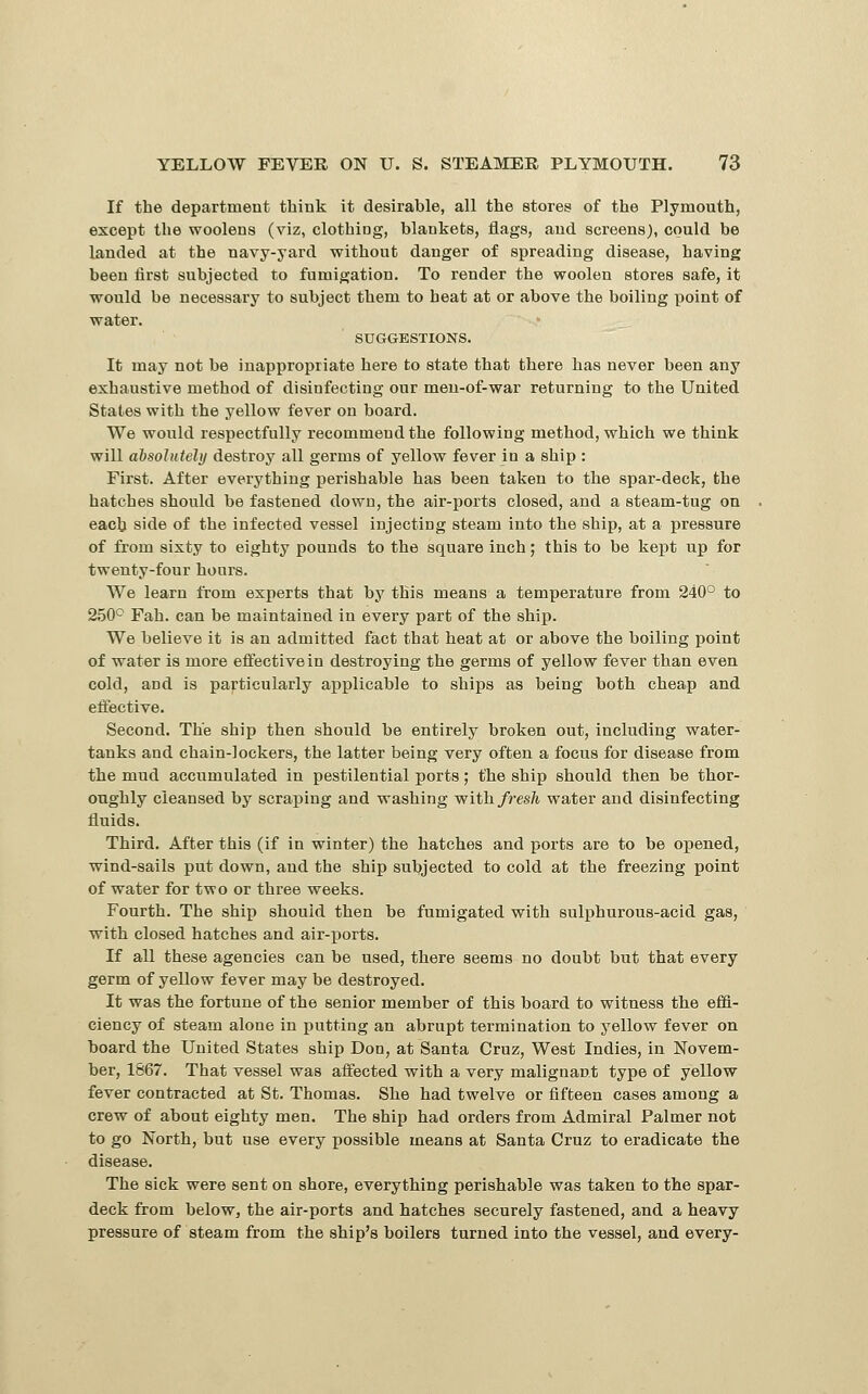 If the department think it desirable, all the stores of the Plymouth, except the woolens (viz, clothing, blankets, flags, and screens), could be landed at the navy-yard without danger of spreading disease, having been first subjected to fumigation. To render the woolen stores safe, it would be necessary to subject them to heat at or above the boiling point of water. SUGGESTIONS. It may not be inappropriate here to state that there has never been any exhaustive method of disinfecting our meu-of-war returning to the United States with the yellow fever on board. We would respectfully recommend the following method, which we think will dbsolutehj destroy all germs of yellow fever in a ship : First. After everything perishable has been taken to the spar-deck, the hatches should be fastened down, the air-ports closed, and a steam-tug on each side of the infected vessel injecting steam into the ship, at a pressure of from sixty to eighty pounds to the square inch; this to be kept up for twenty-four hours. We learn from experts that by this means a temperature from 240° to 2.50° Fah. can be maintained in every part of the ship. We believe it is an admitted fact that heat at or above the boiling point of water is more effective in destroying the germs of yellow fever than even cold, and is particularly applicable to ships as being both cheap and effective. Second. The ship then should be entirely broken out, including water- tanks and chain-lockers, the latter being very often a focus for disease from the mud accumulated in pestilential ports; the ship should then be thor- oughly Cleansed by scraping and washing with/res/t water and disinfecting fluids. Third. After this (if in winter) the hatches and ports are to be opened, wind-sails put down, and the ship subjected to cold at the freezing point of water for two or three weeks. Fourth. The ship should then be fumigated with sulphurous-acid gas, with closed hatches and air-ports. If all these agencies can be used, there seems no doubt but that every germ of yellow fever may be destroyed. It was the fortune of the senior member of this board to witness the effi- ciency of steam alone in putting an abrupt termination to yellow fever on board the United States ship Don, at Santa Cruz, West Indies, in Novem- ber, 1867. That vessel was affected with a very malignant type of yellow fever contracted at St. Thomas. She had twelve or fifteen cases among a crew of about eighty men. The ship had orders from Admiral Palmer not to go North, but use every possible means at Santa Cruz to eradicate the disease. The sick were sent on shore, everything perishable was taken to the spar- deck from below, the air-ports and hatches securely fastened, and a heavy pressure of steam from the ship's boilers turned into the vessel, and every-