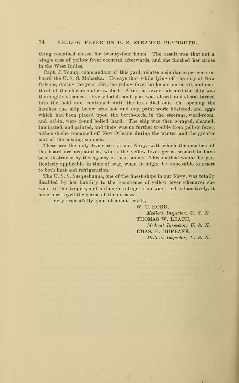 thing remained closed for twenty-four hours. The result was that not a single case of yellow fever occurred afterwards, and she finished her cruise in the West Indies. Capt. J.Young, comruandant of this yard, relates a similar experience on board the U. S. S. Mahaska. He says that while lying off the city of New Orleans, during the year 1867, the yellow fever broke out on board, and one- third of the officers and crew died. After the fever subsided the ship was thoroughly steamed. Every hatch and port was closed, and steam turned into the hold and continued until the fires died out. On opening the hatcbes the ship below was hot and dry, paint work blistered, and eggs which had been placed upon the berth-deck, in the steerage, ward-room, and cabin, were found boiled hard. The ship was then scraped, cleaned, fumigated, and painted, and there was no further trouble from yellow^ fever, although she remained off New Orleans during the winter and the greater part of the ensuing summer. These are the only two cases in our Navy, with which the members of the board are acquainted, where the yellow-fever germs seemed to have been destroyed by the agency of heat alone. This method would be par- ticularly applicable in time of war, when it might be impossible to resort to both heat and refrigeration. The U. S. S. Susquehanna, one of the finest ships in our Navy, was totally disabled by her liability to the recurrence of yellow fever whenever she went to the tropics, and although refrigeration was tried exhaustively, it never destroyed the germs of the disease. Very respectfully, your obedient serv'ts, W. T. HOED, Medical Inspector, U. S. N. THOMAS W. LEACH, Medical Inspector, U. S. N. CHAS. H. BURBANK, Medical Inspector, U. S. N.