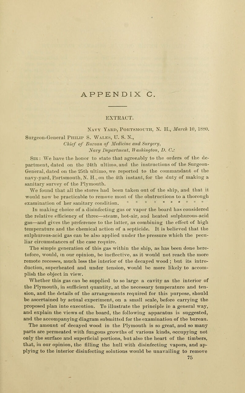 EXTRACT. Navy Yard, Poktsmouth, N. H., March 10, 1880. Surgeon-General Philip S. Wales, U. S. N., Chief of Bureau of Medicine and Surgery, Xavy Department, Washington, D. C: Sir : We have the honor to state that agreeably to the orders of the de- partment, dated on the 24th ultimo, and the instructions of the Surgeon- General, dated on the 25th ultimo, we reported to the commandant of the navy-yard, Portsmouth, N. H., on the 4th instant, for the duty of making a sanitary survey of the Plymouth. We found that all the stores had been taken out of the ship, and that it would now be practicable to remove most of the obstructions to a thorough examination of her sanitary condition. ss ******** In making choice of a disinfecting gas or vapor the board has considered the relative efficiency of three—steam, hot-air, and heated sulphurous-acid gas—and gives the preference to the latter, as combining the effect of high temperature and the chemical action of a septicide. It is believed that the sulphuroas-acid gas can be also applied under the pressure which the pecu- liar circumstances of the case require. The simple generation of this gas within the ship, as has been done here- tofore, would, in our opinion, be ineffective, as it would not reach the more remote recesses, much less the interior of the decayed wood ; but its intro- duction, superheated aud under tension, would be more likely to accom- plish the object in view. Whether this gas can be supplied to so large a cavity as the interior of the Plymouth, in sufficient quantity, at the necessary temperature and ten- sion, and the details of the arrangements required for this j)urpose, should be ascertained by actual experiment, on a small scale, before carrying the proposed plan into execution. To illustrate the principle in a general way, and explain the views of the board, the following apparatus is suggested, and the accomiianying diagram submitted for the examination of the bureau. The amount of decayed wood in the Plymouth is so great, and so many parts are permeated with fungous growths of various kinds, occupying not only the surface and superficial portions, but also the heart of the timbers, that, in our opinion, the filling the hull with disinfecting vapors, and ap- plying to the interior disinfecting solutions would be unavailing to remove