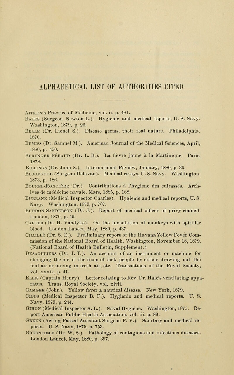 ALPHABETICAL LIST OF AUTHORITIES CITED Aitken's Practice of Medicine, vol. ii, p. 481. Bates (Surgeon Newton L.). Hygienic and medical reports, U. S. Navy. Washington, 1879, p. 26. Beale (Dr. Lionel S.). Disease germs, their real nature. Philadelphia. 1870. Bemiss (Dr. Samuel M.). American Journal of the Medical Sciences, April, 1880, p. 450. Berenger-Feraud (Dr. L. B.). La lievre jaune a la Martinique. Paris, 1878. Billings (Dr. John S.). International Eeview, January, 1880, p. 30. Bloodgood (Surgeon Delavan). Medical essays, U. S. Navy. Washington, 1873, p. 186. BouREL-EoNCiERE (Dr.). Contributions a Phygiene des cuirass6s. Arch- ives de medicine navale. Mars, 1885, p. 168. BuRBANK (Medical Inspector Charles). Hygienic and medical reports, U. S. Navy. Washington, 1879, p. 707. Burdon-Sanderson (Dr. J.). Report of medical officer of privy council. London, 1870, p. 49. Carter (Dr. H. Vandyke). On the inoculation of monkeys with spirillar blood. London Lancet, May, 1880, p. 437. Chaille (Dr. S. E.). Preliminary report of the Havana Yellow Fever Com- mission of the National Board of Health, Washington, November 18, 1879. (National Board of Health Bulletin, Supplement.) Desaguliers (Dr. J. T.). An account of an instrument or machine for changing the air of the room of sick people by either drawing out the foul air or forcing in fresh air, etc. Transactions of the Royal Society, vol. xsxix, p. 41. Ellis (Captain Henry). Letter relating to Rev. Dr. Hale's ventilating appa- ratus. Trans. Royal Society, vol. xlvii. Gamgee (.John). Yellow fever a nautical disease. New York, 1879. Gibes (Medical Inspector B. F.). Hygienic and medical reports. U. S. Navy, 1879, p. 244. GiHON (Medical Inspector A. L.). Naval Hygiene. Washington, 1875. Re- port American Public Health Association, vol. iii, p. 89. Green (Acting Passed Assistant Surgeon F. V.). Sanitary and medical re- ports. U. S. Navy, 1875, p. 753. Greenfield (Dr. W. S.). Pathology of contagious and infectious diseases. London Lancet, May, 1880, p. 397.