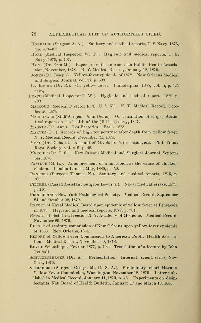 HoEHLiNG (Surgeon A. A.)- Sanitary atid medical reports, U. S. Navy, 1875, pp. 479-483. HORD (Medical Inspector W. T.). Hygienic and medical reports, IT. S. Navy, 1879, p. 707. Hunt (Dr. Ezra M.). Paper presented to American Public Health Associa- tion, November, 1878. N. Y. Medical Record, January 18, 1879. Jones (Dr. Joseph). Yellow-fever epidemic of 1878. New Orleans Medical and Surgical Journal, vol. vi, p. .599. La Eoche (Dr. R.). On yellow fever. Philadelphia, 18.5.5, vol. ii, p. 425 et seq. Leach (Medical Inspector T. W.). Hygienic and medical reports, 1879, p. 709. Maccoun (Medical Director R. T., U. S. N.). N. Y. Medical Record, Octo- ber 26, 1878. Macdonald (Staif Surgeon John Denis). On ventilation of ships; Statis- tical report on the health of the (British) navy, 1867. Magnin (Dr. Ant.). Les Bact6ries. Paris, 1878. Marvin (Dr.). Records of high temperature after death from yellow fever. N. Y. Medical Record, December 21, 1878. Mead (Dr. Richard). Account of Mr. Sutton's invention, etc. Phil. Trans. Royal Society, vol. xlii, p. 42. Mercier (Dr. C. S.). New Orleans Medical and Surgical Journal, Septem- ber, 1878. Pasteur (M. L.). Announcement of a microbion as the cause of chicken- cholera. London Lancet, May, 1880, p. 459. Penrose (Surgeon Thomas N.). Sanitary and medical reports, 1875, p. 765. PiLCHER (Passed Assistant Surgeon Lewis S.). Naval medical essays, 1873,. p. 216. Proceedings New York Pathological Society. Medical Record, September 24 and October 22, 1879. Report of Naval Medical Board upon epidemic of yellow fever at Pensacola in 1873. Hygienic and medical reports, 1879, p. 704. Report of obstetrical section N. Y. Academy of xMedicine. Medical Record, November 29, 1879. Report of sanitary commission of New Orleans upon yellow-fever epidemic of 1853. New Orleans, 18.^4. Report of Yellow Fever Commission to American Public Health Associa- tion. Medical Record, November 30, 1878. Revue Scientifique, Fevrier, 1877, p. 794. Translation of a lecture by John Tyudall. ScHUTZENBERGER (Dr. A.). Fermentation. Internat. scient. series. New York, 1876. Sternberg (Surgeon George M., U. S. A.). Preliminary report Havana Yellow Fever Commission, Washington, November 18, 1879.—Letter pub- lished in Medical Record, January 11,1879, p. 46. Experiments on disin- fectants, Nat. Board of Health Bulletin, January 17 and March 13, 1880.