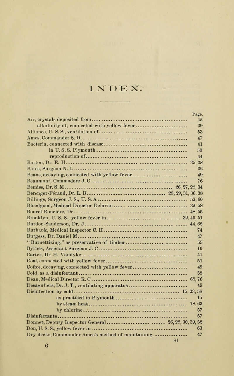 I ISr 33 E X. Air, crystals deposited from 42 alkalinity of, connected with yellow fever 39 Alliance, U. S. S., ventilation of 53 Ames, Commander S. D 47 Bacteria, connected with disease 41 in U. S. S. Plymouth 50 reproduction of 44 Barton, Dr. E. H 35,38 Bates, Surgeon N. L 32 Beans, decaying, connected with yellow fever... 49 Beaumont, Commodore J. C 76 Bemiss, Dr. S. M 26,27,28,34 Berenger-F6raud, Dr. L. B 28,29,31,36,38 Billings, Surgeon J. S., U. S. A 52,60 Bloodgood, Medical Director Delavan 32,58 Bourel-Eonciere, Dr 48,55 Brooklyn, U. S. S., yellow fever in 32,40,51 Burdon-Sanderson, Dr. J 44,62 Burbank, Medical Inspector C. H 74 Burgess, Dr. Daniel M 47 Burnettizing, as preservative of timber 55 Byrnes, Assistant Surgeon J. C 10 Carter, Dr. H. Vandyke 41 Coal, connected with yellow fever 51 Coffee, decaying, connected with yellow fever 49 Cold, as a disinfectant 58 Dean, Medical Director R. C 68,76 Desaguliers, Dr. J. T., ventilating apparatus 49 Disinfection by cold 15, 23, 58 as practiced in Plymouth 15 by steam heat 18, 63 by chlorine.. 57 Disinfectants 57 Donnet, Deputy Inspector General 26,28,30,39,52 Don,U. S. S., yellow fever in 63 Dry decks. Commander Ames's method of maintaining. 47 81 6