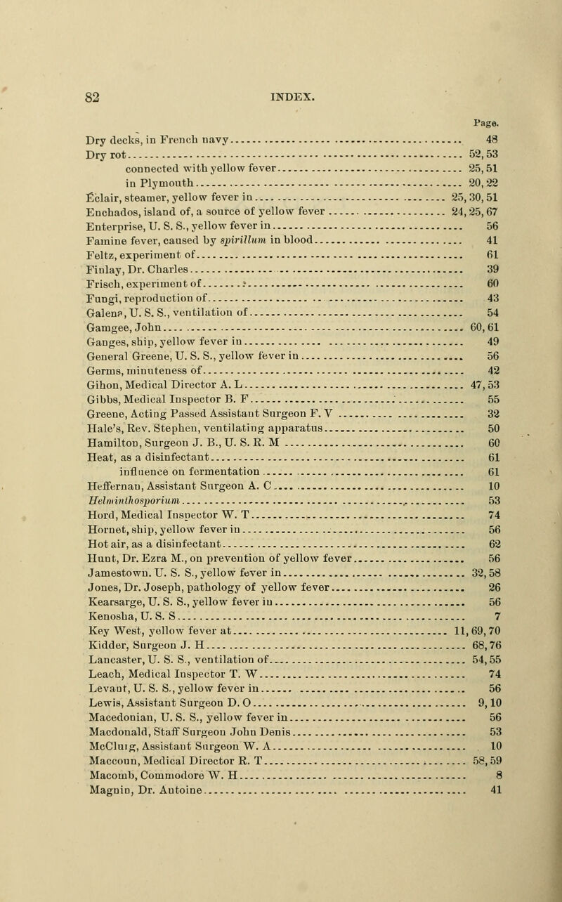 Page. Dry decks, in French navy 48 Dry rot 52,53 connected with yellow fever 25,51 in Plymouth 20,22 ficlair, steamer, yellow fever in 25,30,51 Enchados, island of, a source of yellow fever 24,25,67 Enterprise, U. S. S., yellow fever in 56 Famine fever, caused by spirUlum in blood 41 Feltz, experiment of 61 Finlay, Dr. Charles 39 Friscli, experiment of i 60 Fungi, reproduction of 43 Galenf ,U. S. S., ventilation of 54 Gamgee, John 60, 61 Ganges, ship, yellow fever in 49 General Greene, U. S. S., yellow fever in 56 Germs, minuteness of 42 Gihon, Medical Director A. L 47, 53 Gibbs, Medical Inspector B. F 55 Greene, Acting Passed Assistant Surgeon F. V 38 Hale's, Rev. Stephen, ventilating apparatus 50 Hamilton, Surgeon J. B.,U. S. R. M 60 Heat, as a disinfectant 61 influence on fermentation 61 Heflfernan, Assistant Surgeon A. C 10 Helniinthosporium 53 Hord, Medical Inspector W. T 74 Hornet, ship, yellow fever in 56 Hot air, as a disinfectant 62 Hunt, Dr. Ezra M., on prevention of yellow fever 56 Jamestown. U. S. S., yellow fever in 32, 58 Jones, Dr. Joseph, pathology of yellow fever 26 Kearsarge, U. S. S., yellow fever in 56 Kenosha, U.S. S 7 Key West, yellow fever at 11,69,70 Kidder, Surgeon J. H 68,76 Lancaster, U. S. S., ventilation of 54,55 Leach, Medical Inspector T. W 74 Levant, U. S. S., yellow fever in 56 Lewis, Assistant Surgeon D. O 9,10 Macedonian, U. S. S., yellow fever in 56 Macdonald, Staff Surgeon John Denis 53 McCluig, Assistant Surgeon W. A 10 Maccoun, Medical Director R. T 58,59 Macomb, Commodore W. H 8 Magnin, Dr. Autoine 41