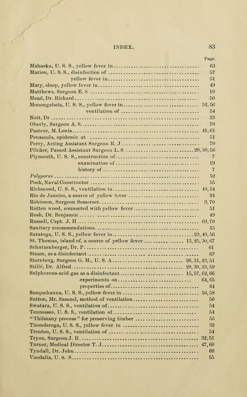 Mahaska, U. S. S., yellow fever in 63 Mariou, U. S. S., disiufectiou of 57 yellow fever iu 51 Mary, sloop, yellow fever iu 49 Matthews, Surgeon E. S 10 Mead, Dr. Richard 50 Mouougahela, U. S. S., yellow fever in 52,56 ventilation of 54 Nott,Dr 33 Oberly, Surgeon A. S 70 Pasteur, M. Louis 41,61 Pensacola, epidemic at 51 Perry, Acting Assistant Surgeon R. J 70 Pilcher, Passed Assistant Surgeon L. S 29, 30, 56 Plymouth, U. S. S., construction of 7 examination of 19 history of 7 Polyporus 52 Pook, Naval Constructor 55 Richmond, U. S. S., ventilation in 48,54 Rio de Janeiro, a source of yellow fever 24 Robinson, Surgeon Somerset 9,70 Rotten wood, connected with yellow fever 51 Rush, Dr. Benjamin 49 Russell, Capt. J. H 69,70 Sanitary recommendations 55 Saratoga, U. S. S., yellow fever in 29,40,56 St. Thomas, island of, a source of yellow fever 13, 25, 30, 67 Schutzenberger, Dr. P 61 Steam, as a disinfectant 63 Sternberg, Surgeon G. M., U. S. A 26,31,42,51 Stills, Dr. Alfred 28,30,33,59 Sulphurous-acid gas as a disinfectant 15,57, 62,66 experiments on 64, 05 properties of 64 Susquehanna, U. S. S., yellow fever in 56,58 Sutton, Mr. Samuel, method of ventilation 50 Swatara, U. S. S., ventilation of 54 Tennessee, U. S. S., ventilation of 54 Thilmany process for preserving timber 55 Ticonderoga, U. S. S., yellow fever in 32 Trenton, U. S. S., ventilation of 54 Tryon, Surgeon J. R 32,51 Turner, Medical Director T. J 47,60 Tyndall, Dr. John 60 Yandalia, U. «. S 55