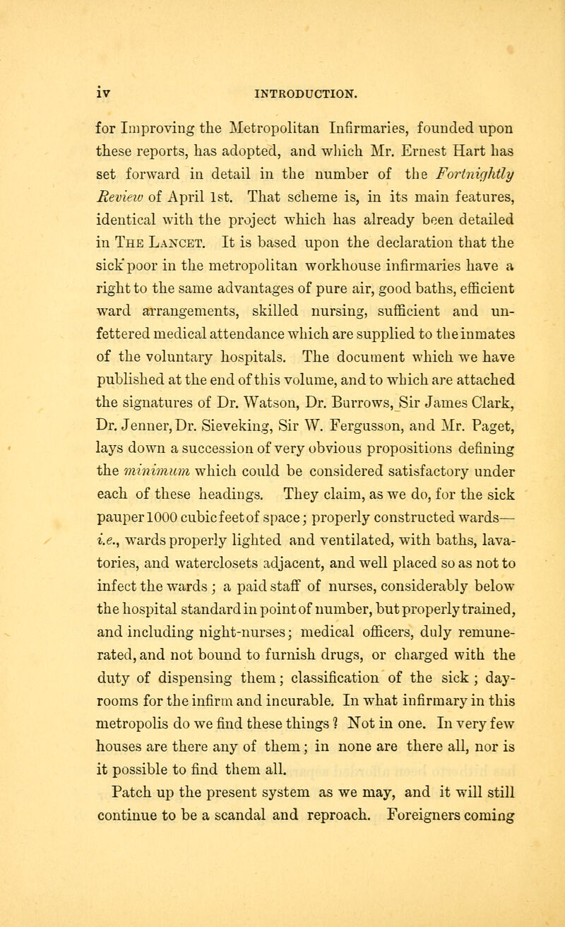 for Improving the Metropolitan Infirmaries, founded upon these reports, has adopted, and which Mr. Ernest Hart has set forward in detail in the number of the Fortnightly Review of April 1st. That scheme is, in its main features, identical with the project which has already been detailed in The Lancet. It is based upon the declaration that the sick'poor in the metropolitan workhouse infirmaries have a right to the same advantages of pure air, good baths, efficient ward arrangements, skilled nursing, sufficient and un- fettered medical attendance which are supplied to the inmates of the voluntary hospitals. The document which we have published at the end of this volume, and to which are attached the signatures of Dr. Watson, Dr. Burrows, Sir James Clark, Dr. Jenner, Dr. Sieveking, Sir W. Fergusson, and Mr. Paget, lays down a succession of very obvious propositions defining the minimum which could be considered satisfactory under each of these headings. They claim, as we do, for the sick pauper 1000 cubicfeetof space; properly constructed wards— i.e., wards properly lighted and ventilated, with baths, lava- tories, and waterclosets adjacent, and well placed so as not to infect the wards ; a paid staff of nurses, considerably below the hospital standard in point of number, but properly trained, and including night-nurses; medical officers, duly remune- rated, and not bound to furnish drugs, or charged with the duty of dispensing them; classification of the sick ; day- rooms for the infirm and incurable. In what infirmary in this metropolis do we find these things 1 Not in one. In very few houses are there any of them; in none are there all, nor is it possible to find them all. Patch up the present system as we may, and it will still continue to be a scandal and reproach. Foreigners coming
