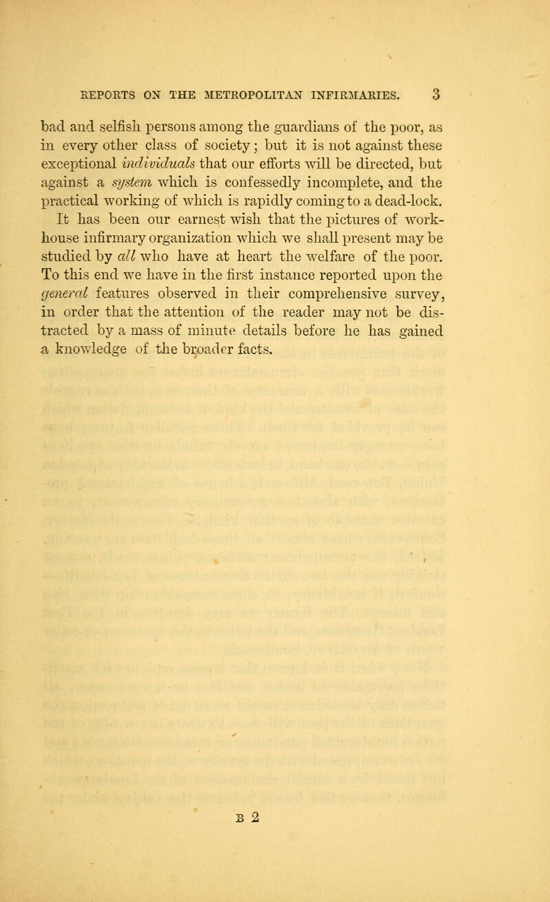 bad and selfish persons among the guardians of the poor, as in every other class of society; but it is not against these exceptional individuals that our efforts will be directed, but against a system which is confessedly incomplete, and the practical working of which is rapidly coming to a dead-lock. It has been our earnest wish that the pictures of work- house infirmary organization which we shall present may be studied by all who have at heart the welfare of the poor. To this end we have in the first instance reported upon the general features observed in their comprehensive survey, in order that the attention of the reader may not be dis- tracted by a mass of minute details before he has gained b, knowledge of the broader facts. s 2