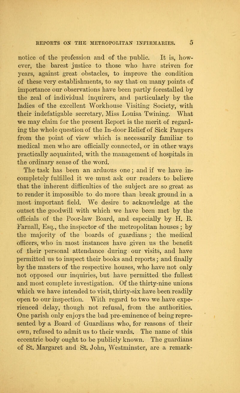 notice of the profession and of the public. It is, how- ever, the barest justice to those who have striven for years, against great obstacles, to improve the condition of these very establishments, to say that on many points of importance our observations have been partly forestalled by the zeal of individual inquirers, and particularly by the ladies of the excellent Workhouse Visiting Society, with their indefatigable secretary, Miss Louisa Twining. What we may claim for the present Report is the merit of regard- ing the whole question of the In-door Relief of Sick Paupers from the point of view which is necessarily familiar to medical men who are officially connected, or in other ways practically acquainted, with the management of hospitals in the ordinary sense of the word. The task has been an arduous one; and if we have in- completely fulfilled it we must ask our readers to believe that the inherent difficulties of the subject are so great as to render it impossible to do more than break ground in a most important field. We desire to acknowledge at the outset the goodwill with which we have been met by the officials of the Poor-law Board, and especially by H. B. Farnall, Esq., the inspector of the metropolitan houses ; by the majority of the boards of guardians ; the medical officers, who in most instances have given us the benefit of their personal attendance during our visits, and have permitted us to inspect their books and reports; and finally by the masters of the respective houses, who have not only not opposed our inquiries, but have permitted the fullest and most complete investigation. Of the thirty-nine unions which we have intended to visit, thirty-six have been readily open to our inspection. With regard to two we have expe- rienced delay, though not refusal, from the authorities. One parish only enjoys the bad pre-eminence of being repre- sented by a Board of Guardians who, for reasons of their own, refused to admit us to their wards. The name of this eccentric body ought to be publicly known. The guardians of St. Margaret and St. John, Westminster, are a remark-