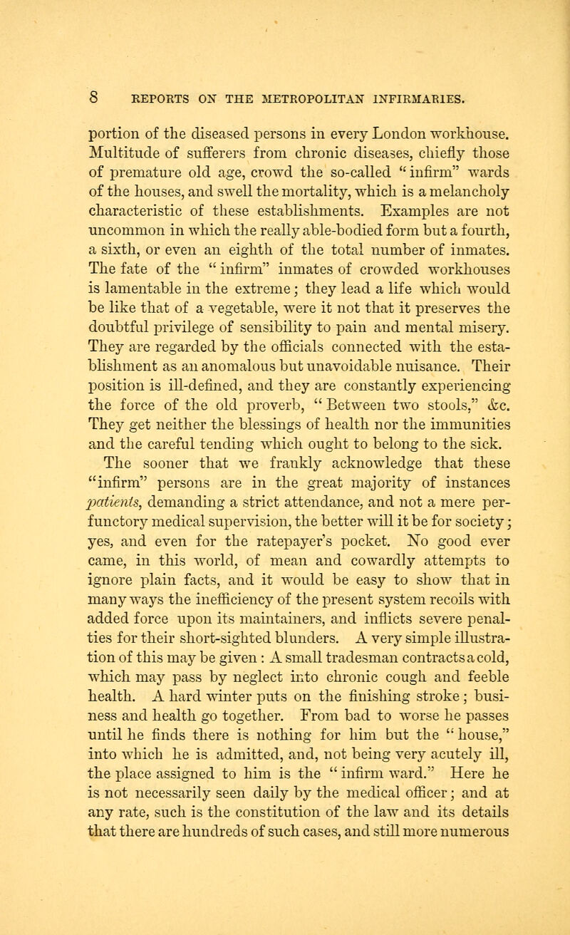 portion of the diseased persons in every London workhouse. Multitude of sufferers from chronic diseases, chiefly those of premature old age, crowd the so-called  infirm wards of the houses, and swell the mortality, which is a melancholy characteristic of these establishments. Examples are not uncommon in which the really able-bodied form but a fourth, a sixth, or even an eighth of the total number of inmates. The fate of the  infirm inmates of crowded workhouses is lamentable in the extreme; they lead a life which would be like that of a vegetable, were it not that it preserves the doubtful privilege of sensibility to pain and mental misery. They are regarded by the officials connected with the esta- blishment as an anomalous but unavoidable nuisance. Their position is ill-defined, and they are constantly experiencing the force of the old proverb,  Between two stools, &c. They get neither the blessings of health nor the immunities and the careful tending which ought to belong to the sick. The sooner that we frankly acknowledge that these infirm persons are in the great majority of instances 2Mtients, demanding a strict attendance, and not a mere per- functory medical supervision, the better will it be for society; yes, and even for the ratepayer's pocket. No good ever came, in this world, of mean and cowardly attempts to ignore plain facts, and it would be easy to show that in many ways the inefficiency of the present system recoils with added force upon its maintainers, and inflicts severe penal- ties for their short-sighted blunders. A very simple illustra- tion of this may be given: A small tradesman contracts a cold, which may pass by neglect into chronic cough and feeble health. A hard winter puts on the finishing stroke; busi- ness and health go together. From bad to worse he passes until he finds there is nothing for him but the  house, into which he is admitted, and, not being very acutely ill, the place assigned to him is the  infirm ward. Here he is not necessarily seen daily by the medical officer; and at any rate, such is the constitution of the law and its details that there are hundreds of such cases, and still more numerous