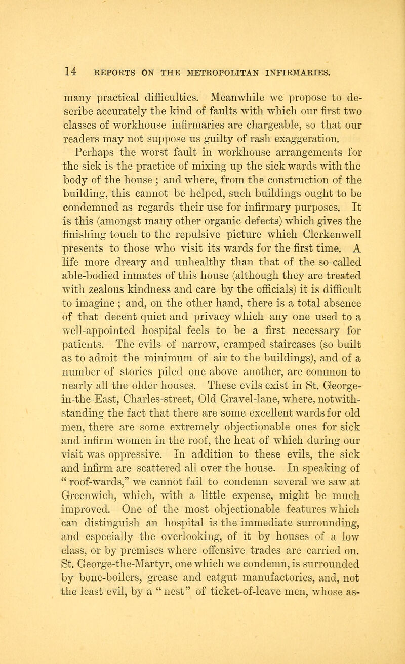 mairy practical difficulties. Meanwhile we propose to de- scribe accurately the kind of faults with which our first two classes of workhouse infirmaries are chargeable, so that our readers may not suppose us guilty of rash exaggeration. Perhaps the worst fault in workhouse arrangements for the sick is the practice of mixing up the sick wards with the body of the house ; and where, from the construction of the building, this cannot be helped, such buildings ought to be condemned as regards their use for infirmary purposes. It is this (amongst many other organic defects) which gives the finishing touch to the repulsive picture which Clerkenwell presents to those who visit its wards for the first time. A life more dreary and unhealthy than that of the so-called able-bodied inmates of this house (although they are treated with zealous kindness and care by the officials) it is difficult to imagine ; and, on the other hand, there is a total absence of that decent quiet and privacy which any one used to a well-appointed hospital feels to be a first necessary for patients. The evils of narrow, cramped staircases (so built as to admit the minimum of air to the buildings), and of a number of stories piled one above another, are common to nearly all the older houses. These evils exist in St. George- in-the-East, Charles-street, Old Gravel-lane, where, notwith- standing the fact that there are some excellent wards for old men, there are some extremely objectionable ones for sick and infirm women in the roof, the heat of which during our visit was oppressive. In addition to these evils, the sick and infirm are scattered all over the house. In speaking of  roof-wards, we cannot fail to condemn several we saw at Greenwich, which, with a little expense, might be much improved. One of the most objectionable features which can distinguish an hospital is the immediate surrounding, and especially the overlooking, of it by houses of a low class, or by premises where offensive trades are carried on. St. George-the-Martyr, one which we condemn, is surrounded by bone-boilers, grease and catgut manufactories, and, not the least evil, by a  nest of ticket-of-leave men, whose as-