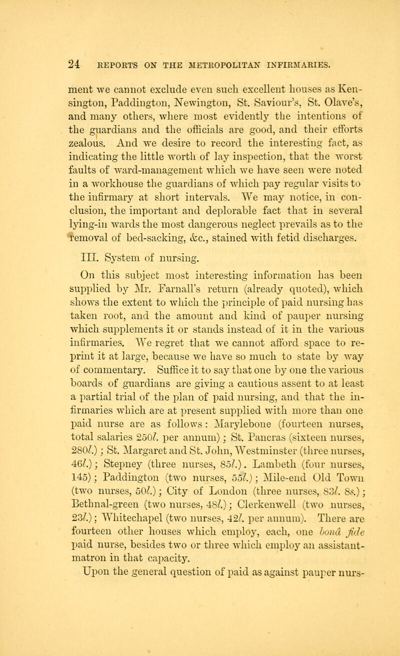 nient we cannot exclude even such excellent houses as Ken- sington, Paddington, Newington, St. Saviour's, St. Olave's, and many others, where most evidently the intentions of the guardians and the officials are good, and their efforts zealous. And we desire to record the interesting fact, as indicating the little worth of lay inspection, that the worst faults of ward-management which we have seen were noted in a workhouse the guardians of which pay regular visits to the infirmary at short intervals. We may notice, in con- clusion, the important and deplorable fact that in several lying-in wards the most dangerous neglect prevails as to the removal of bed-sacking, tfec, stained with fetid discharges. III. System of nursing. On this subject most interesting information has been supplied by Mr. Farnall's return (already quoted), which shows the extent to which the principle of paid nursing has taken root, and the amount and kind of pauper nursing which supplements it or stands instead of it in the various infirmaries. We regret that we cannot afford space to re- print it at large, because we have so much to state by way of commentary. Suffice it to say that one by one the various boards of guardians are giving a cautious assent to at least a partial trial of the plan of paid nursing, and that the in- firmaries which are at present supplied with more than one paid nurse are as follows : Marylebone (fourteen nurses, total salaries 250/. per annum); St. Pancras (sixteen nurses, 280/.); St. Margaret and St. John, Westminster (three nurses, 46/.); Stepney (three nurses, 85/.). Lambeth (four nurses, 145); Paddington (two nurses, 55/.); Mile-end Old Town (two nurses, 50/.); City of London (three nurses, 83/. 8s.); Bethnal-green (two nurses, 48/.); Clerkenwell (two nurses, 23/.); Whitechapel (two nurses, 42/. per annum). There are fourteen other houses which employ, each, one bond fide paid nurse, besides two or three which employ an assistant- matron in that capacity. Upon the general question of paid as against pauper nurs-