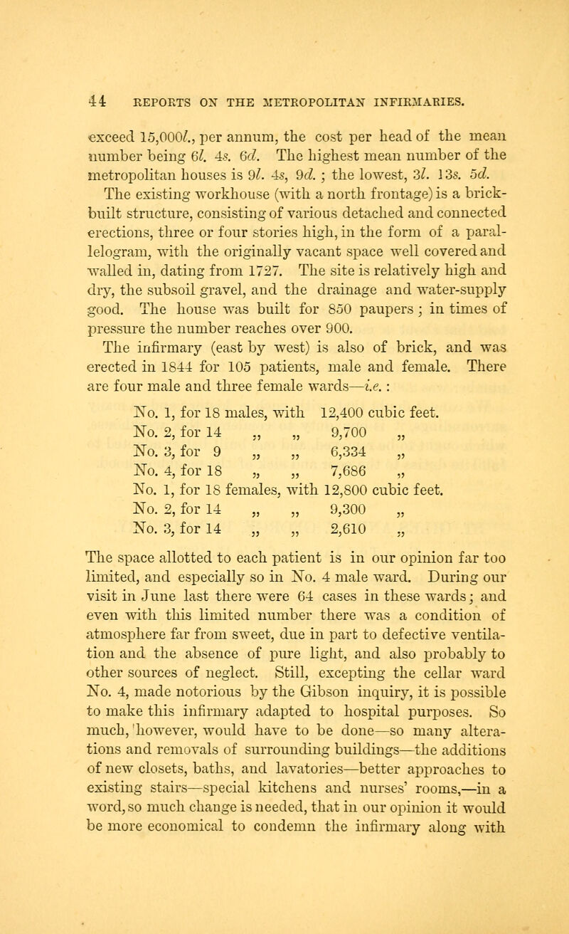 exceed 15,000/., per annum, the cost per head of the mean number being 6l. 4s. 6d. The highest mean number of the metropolitan houses is 9/. 4s, 9d. ; the lowest, 2,1. 13s. 5d. The existing workhouse (with a north frontage) is a brick- built structure, consisting of various detached and connected erections, three or four stories high, in the form of a paral- lelogram, with the originally vacant space well covered and walled in, dating from 1727. The site is relatively high and dry, the subsoil gravel, and the drainage and water-supply good. The house was built for 850 paupers; in times of pressure the number reaches over 900. The infirmary (east by west) is also of brick, and was erected in 1844 for 105 patients, male and female. There are four male and three female wards—i.e.: No. 1, for 18 males, with 12,400 cubic feet. No. 2, for 14 „ „ 9,700 „ No. 3, for 9 „ „ 6,334 „ No. 4, for 18 „ „ 7,686 „ No. 1, for 18 females, with 12,800 cubic feet. No. 2, for 14 „ „ 9,300 „ No. 3, for 14 „ „ 2,610 ., The space allotted to each patient is in our opinion far too limited, and especially so in No. 4 male ward. During our visit in June last there were 64 cases in these wards; and even with this limited number there was a condition of atmosphere far from sweet, due in part to defective ventila- tion and the absence of pure light, and also probably to other sources of neglect. Still, excepting the cellar ward No. 4, made notorious by the Gibson inquiry, it is possible to make this infirmary adapted to hospital purposes. So much, 'however, would have to be done—so many altera- tions and removals of surrounding buildings—the additions of new closets, baths, and lavatories—better approaches to existing stairs—special kitchens and nurses' rooms,—in a word, so much change is needed, that in our opinion it would be more economical to condemn the infirmary along with