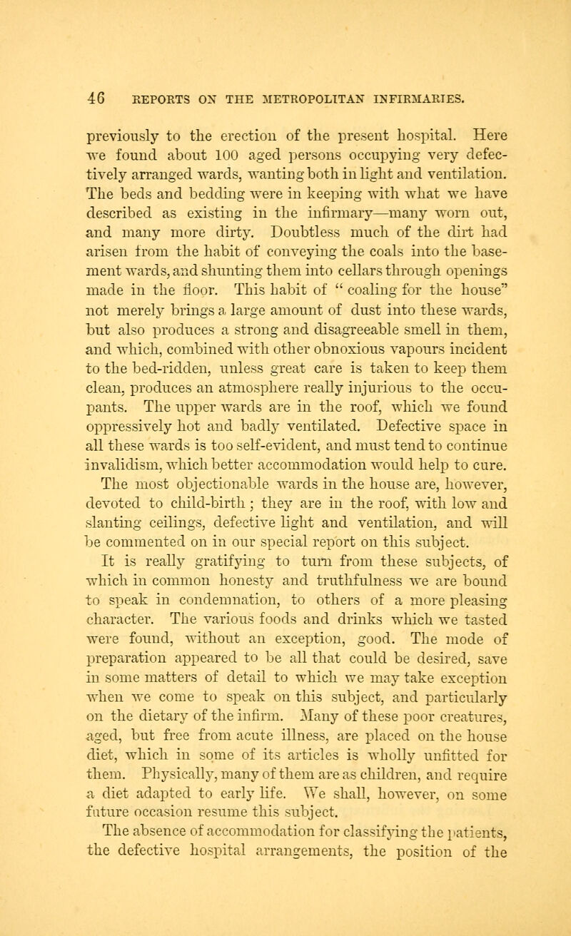 previously to the erection of the present hospital. Here we found about 100 aged persons occupying very defec- tively arranged wards, wanting both in light and ventilation. The beds and bedding were in keeping with what we have described as existing in the infirmary—many worn out, and many more dirty. Doubtless much of the dirt had arisen from the habit of conveying the coals into the base- ment wards, and shunting them into cellars through openings made in the floor. This habit of  coaling for the house not merely brings a large amount of dust into these wards, but also produces a strong and disagreeable smell in them, and which, combined with other obnoxious vapours incident to the bed-ridden, unless great care is taken to keep them clean, produces an atmosphere really injurious to the occu- pants. The upper wards are in the roof, which we found oppressively hot and badly ventilated. Defective space in all these wards is too self-evident, and must tend to continue invalidism, which better accommodation would help to cure. The most objectionable wards in the house are, however, devoted to child-birth; they are in the roof, with low and slanting ceilings, defective light and ventilation, and will be commented on in our special report on this subject. It is really gratifying to turn from these subjects, of which in common honesty and truthfulness we are bound to speak in condemnation, to others of a more pleasing character. The various foods and drinks which we tasted were found, without an exception, good. The mode of preparation appeared to be all that could be desired, save in some matters of detail to which we may take exception when we come to speak on this subject, and particularly on the dietary of the infirm. Many of these poor creatures, aged, but free from acute illness, are placed on the house diet, which in some of its articles is wholly unfitted for them. Physically, many of them are as children, and require a diet adapted to early life. We shall, however, on some future occasion resume this subject. The absence of accommodation for classifying the patients, the defective hospital arrangements, the position of the