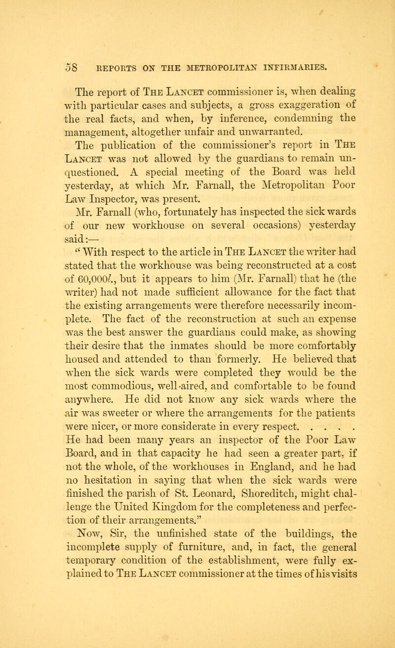 The report of The Lancet commissioner is, when dealing with particular cases and subjects, a gross exaggeration of the real facts, and when, by inference, condemning the management, altogether unfair and unwarranted. The publication of the commissioner's report in The Lancet was not allowed by the guardians to remain un- questioned. A special meeting of the Board was held yesterday, at which Mr. Farnall, the Metropolitan Poor Law Inspector, was present. Mr. Farnall (who, fortunately has inspected the sick wards of our new workhouse on several occasions) yesterday said :— 11 With respect to the article in The Lancet the writer had stated that the workhouse was being reconstructed at a cost of 60,000?., but it appears to him (Mr. Farnall) that he (the writer) had not made sufficient allowance for the fact that the existing arrangements were therefore necessarily incom- plete. The fact of the reconstruction at such an expense was the best answer the guardians could make, as showing their desire that the inmates should be more comfortably housed and attended to than formerly. He believed that when the sick wards were completed they would be the most commodious, well-aired, and comfortable to be found anywhere. He did not know any sick wards where the air was sweeter or where the arrangements for the patients were nicer, or more considerate in every respect He had been many years an inspector of the Poor Law Board, and in that capacity he had seen a greater part, if not the whole, of the workhouses in England, and he had no hesitation in saying that when the sick wards were finished the parish of St. Leonard, Shoreditch, might chal- lenge the United Kingdom for the completeness and perfec- tion of their arrangements. Now, Sir, the unfinished state of the buildings, the incomplete supply of furniture, and, in fact, the general temporary condition of the establishment, were fully ex- plained to The Lancet commissioner at the times of his visits