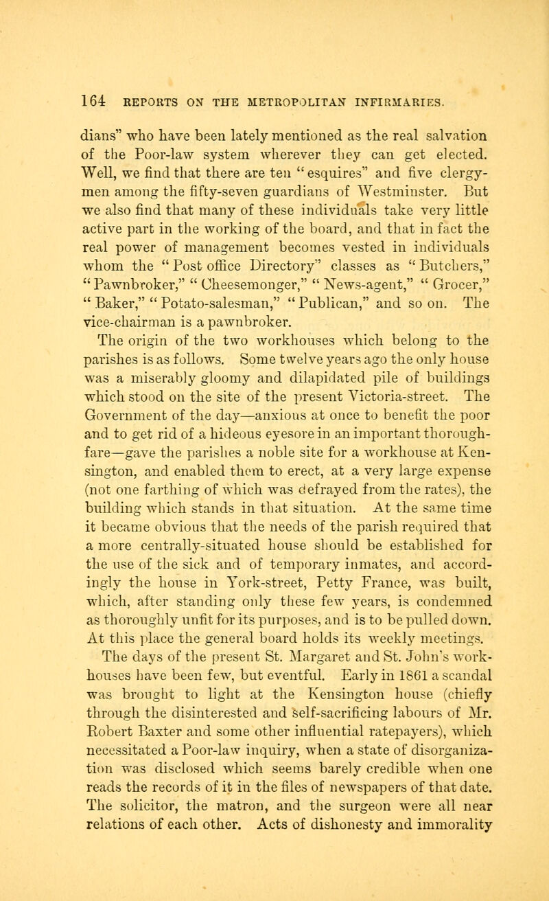 dians who have been lately mentioned as the real salvation of the Poor-law system wherever they can get elected. Well, we find that there are ten  esquires and five clergy- men among the fifty-seven guardians of Westminster. But we also find that many of these individuals take very little active part in the working of the board, and that in fact the real power of management becomes vested in individuals whom the Post office Directory classes as Butchers,  Pawnbroker,  Cheesemonger,  News-agent,  Grocer,  Baker,  Potato-salesman,  Publican, and so on. The vice-chairman is a pawnbroker. The origin of the two workhouses which belong to the parishes is as follows. Some twelve years ago the only house was a miserably gloomy and dilapidated pile of buildings which stood on the site of the present Victoria-street. The Government of the day—anxious at once to benefit the poor and to get rid of a hideous eyesore in an important thorough- fare—gave the parishes a noble site for a workhouse at Ken- sington, and enabled them to erect, at a very large expense (not one farthing of which was defrayed from the rates), the building which stands in that situation. At the same time it became obvious that the needs of the parish required that a more centrally-situated house should be established for the use of the sick and of temporary inmates, and accord- ingly the house in York-street, Petty France, was built, which, after standing only these few years, is condemned as thoroughly unfit for its purposes, and is to be pulled down. At this place the general board holds its weekly meetings. The days of the present St. Margaret and St. John's work- houses have been few, but eventful. Early in 1861 a scandal was brought to light at the Kensington house (chiefly through the disinterested and self-sacrificing labours of Mr. Robert Baxter and some other influential ratepayers), which necessitated a Poor-law inquiry, when a state of disorganiza- tion was disclosed which seems barely credible when one reads the records of it in the files of newspapers of that date. The solicitor, the matron, and the surgeon wTere all near relations of each other. Acts of dishonesty and immorality