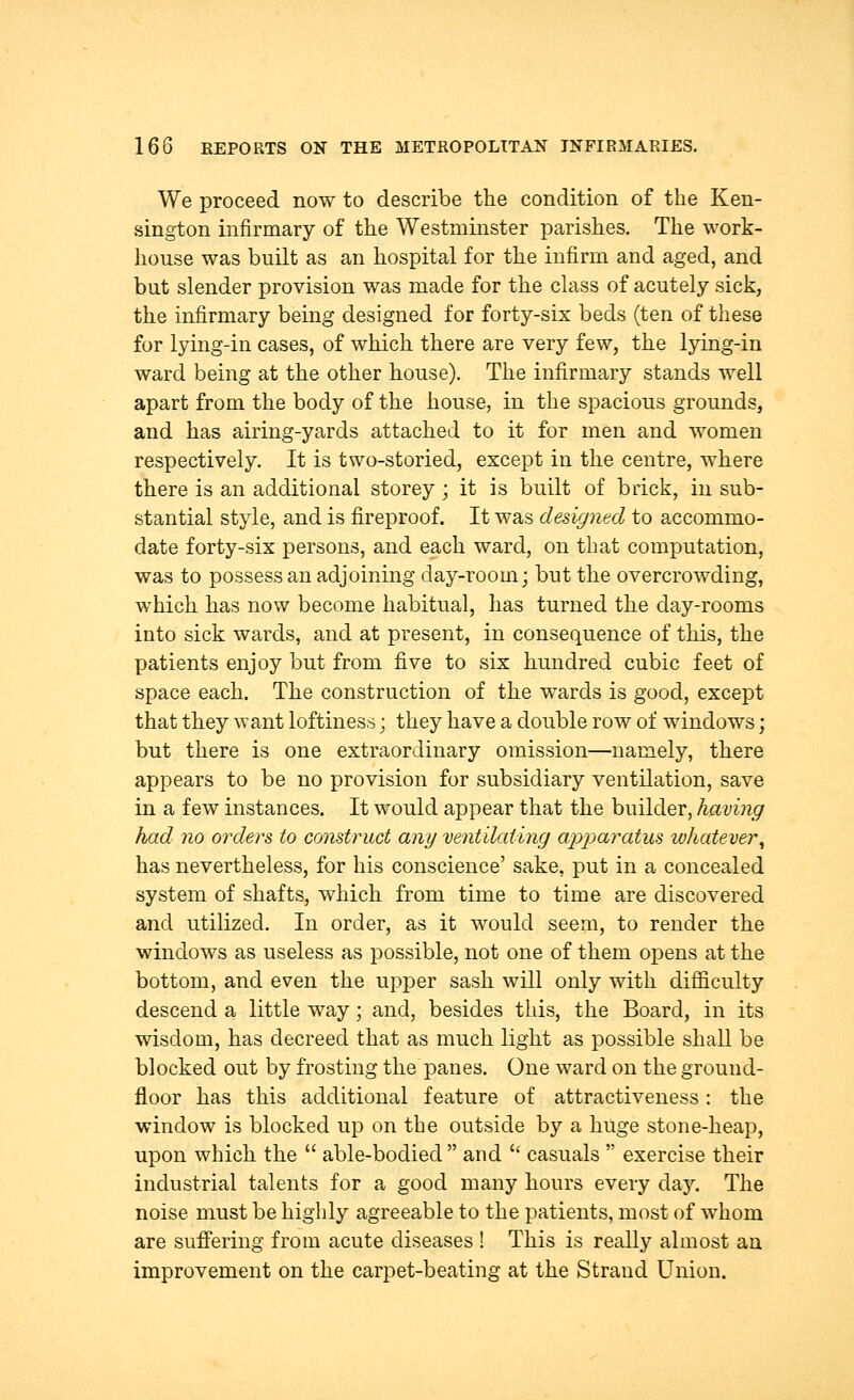 We proceed now to describe the condition of the Ken- sington infirmary of the Westminster parishes. The work- house was built as an hospital for the infirm and aged, and but slender provision was made for the class of acutely sick, the infirmary being designed for forty-six beds (ten of these for lying-in cases, of which there are very few, the lying-in ward being at the other house). The infirmary stands well apart from the body of the house, in the spacious grounds, and has airing-yards attached to it for men and women respectively. It is two-storied, except in the centre, where there is an additional storey ; it is built of brick, in sub- stantial style, and is fireproof. It was designed to accommo- date forty-six persons, and each ward, on that computation, was to possess an adjoining day-room; but the overcrowding, which has now become habitual, has turned the day-rooms into sick wards, and at present, in consequence of this, the patients enjoy but from five to six hundred cubic feet of space each. The construction of the wards is good, except that they want loftiness\ they have a double row of windows; but there is one extraordinary omission—namely, there appears to be no provision for subsidiary ventilation, save in a few instances. It would appear that the builder, having had no orders to construct any ventilating apparatus whatever, has nevertheless, for his conscience' sake, put in a concealed system of shafts, which from time to time are discovered and utilized. In order, as it would seem, to render the windows as useless as possible, not one of them opens at the bottom, and even the upper sash will only with difficulty descend a little way; and, besides this, the Board, in its wisdom, has decreed that as much light as possible shall be blocked out by frosting the panes. One ward on the ground- floor has this additional feature of attractiveness: the window is blocked up on the outside by a huge stone-heap, upon which the  able-bodied  and  casuals  exercise their industrial talents for a good many hours every day. The noise must be highly agreeable to the patients, most of whom are suffering from acute diseases ! This is really almost an improvement on the carpet-beating at the Strand Union.