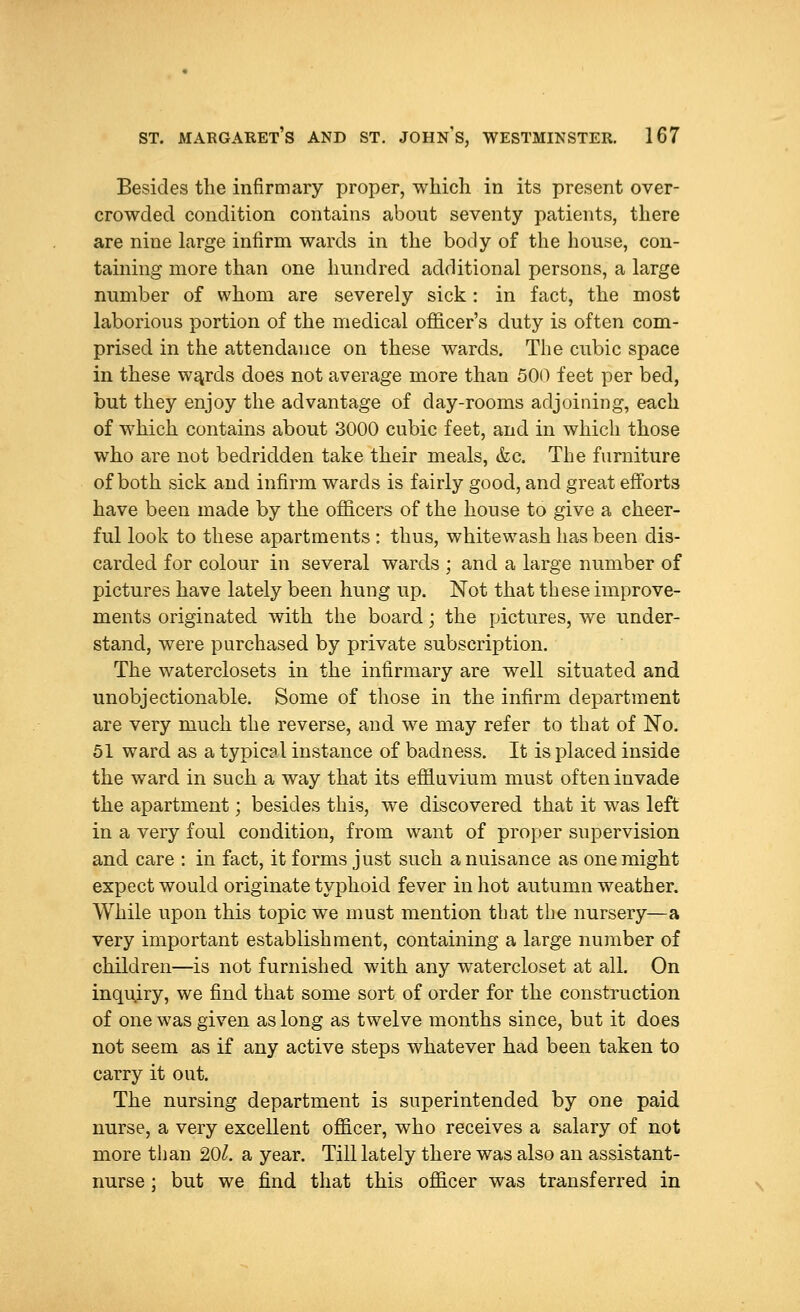 Besides the infirmary proper, which in its present over- crowded condition contains about seventy patients, there are nine large infirm wards in the body of the house, con- taining more than one hundred additional persons, a large number of whom are severely sick: in fact, the most laborious portion of the medical officer's duty is often com- prised in the attendance on these wards. The cubic space in these wajrds does not average more than 500 feet per bed, but they enjoy the advantage of day-rooms adjoining, each of which contains about 3000 cubic feet, and in which those who are not bedridden take their meals, &c. The furniture of both sick and infirm wards is fairly good, and great efforts have been made by the officers of the house to give a cheer- ful look to these apartments : thus, whitewash has been dis- carded for colour in several wards ; and a large number of pictures have lately been hung up. Not that these improve- ments originated with the board; the pictures, we under- stand, were purchased by private subscription. The waterclosets in the infirmary are well situated and unobjectionable. Some of those in the infirm department are very much the reverse, and we may refer to that of ISTo. 51 ward as a typical instance of badness. It is placed inside the ward in such a way that its effluvium must often invade the apartment; besides this, we discovered that it was left in a very foul condition, from want of proper supervision and care : in fact, it forms just such a nuisance as one might expect would originate typhoid fever in hot autumn weather. While upon this topic we must mention that the nursery—a very important establishment, containing a large number of children—is not furnished with any watercloset at all. On inquiry, we find that some sort of order for the construction of one was given as long as twelve months since, but it does not seem as if any active steps whatever had been taken to carry it out. The nursing department is superintended by one paid nurse, a very excellent officer, who receives a salary of not more than 20^. a year. Till lately there was also an assistant- nurse ; but we find that this officer was transferred in
