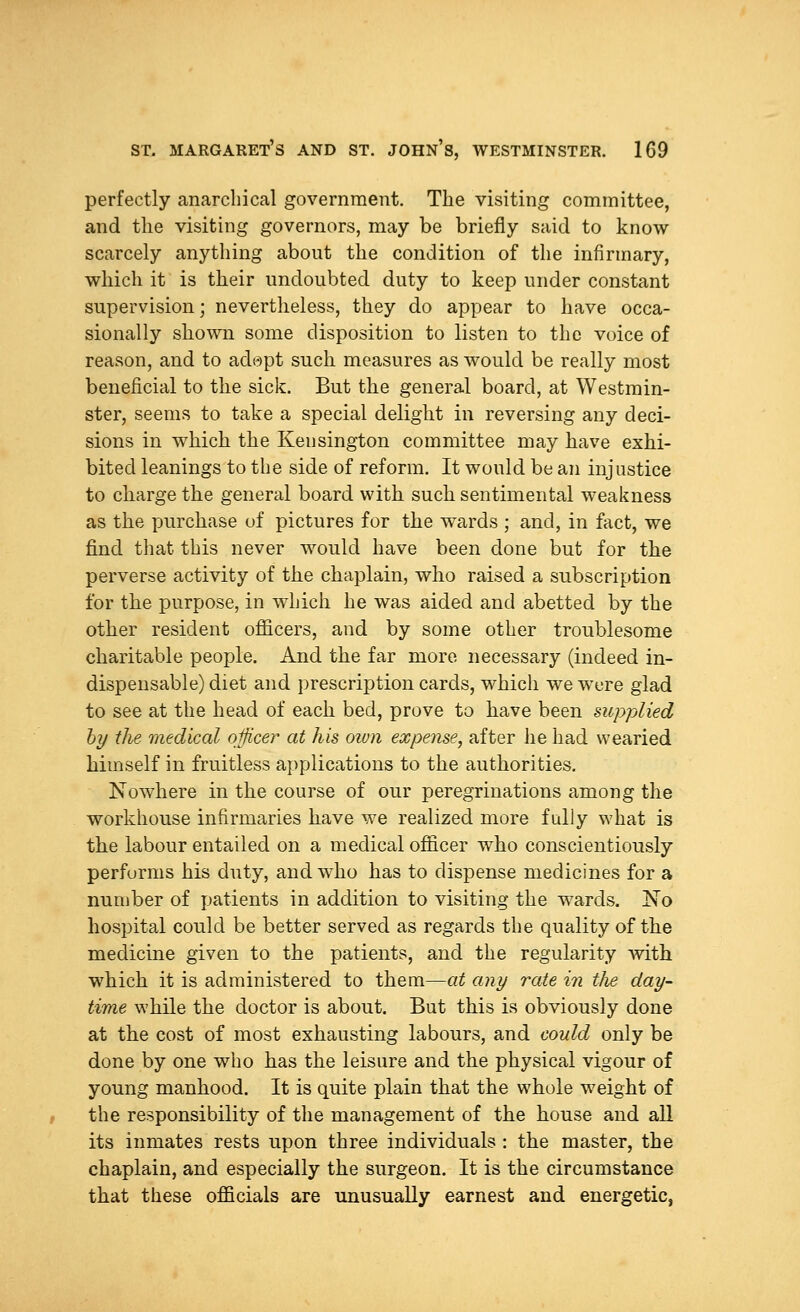 perfectly anarchical government. The visiting committee, and the visiting governors, may be briefly said to know scarcely anything about the condition of the infirmary, which it is their undoubted duty to keep under constant supervision; nevertheless, they do appear to have occa- sionally shown some disposition to listen to the voice of reason, and to adopt such measures as would be really most beneficial to the sick. But the general board, at Westmin- ster, seems to take a special delight in reversing any deci- sions in which the Kensington committee may have exhi- bited leanings to the side of reform. It would be an injustice to charge the general board with such sentimental weakness as the purchase of pictures for the wards ; and, in fact, we find that this never would have been done but for the perverse activity of the chaplain, who raised a subscription for the purpose, in which he was aided and abetted by the other resident officers, and by some other troublesome charitable people. And the far more necessary (indeed in- dispensable) diet and prescription cards, which we were glad to see at the head of each bed, prove to have been supplied by the medical officer at his own expense, after he had wearied himself in fruitless applications to the authorities. Nowhere in the course of our peregrinations among the workhouse infirmaries have we realized more fully what is the labour entailed on a medical officer who conscientiously performs his duty, andwdio has to dispense medicines for a number of patients in addition to visiting the wards. No hospital could be better served as regards the quality of the medicine given to the patients, and the regularity with wThich it is administered to them—at any rate in the day- time while the doctor is about. But this is obviously done at the cost of most exhausting labours, and could only be done by one who has the leisure and the physical vigour of young manhood. It is quite plain that the whole weight of the responsibility of the management of the house and all its inmates rests upon three individuals : the master, the chaplain, and especially the surgeon. It is the circumstance that these officials are unusually earnest and energetic,