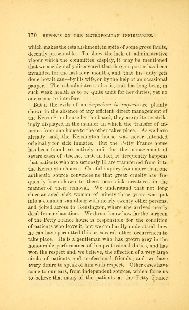 which, makes the establishment, in spite of some gross faults, decently presentable. To show the lack of administrative vigour which the committee display, it may be mentioned that we accidentally discovered that the gate porter has been invalided for the last four months, and that his duty gets done how it can—by his wife, or by the help of an occasional pauper. The schoolmistress also is, and has long been, in such weak health as to be quite unfit for her duties, yet no one seems to interfere. But if the evils of an imperium in imperio are plainly shown in the absence of any efficient direct management of the Kensington house by the board, they are quite as strik- ingly displayed in the manner in which the transfer of in- mates from one house to the other takes place. As we have already said, the Kensington house was never intended originally for sick inmates. But the Petty France house has been found so entirely unfit for the management of severe cases of disease, that, in fact, it frequently happens that patients who are seriously ill are transferred from it to the Kensington house. Careful inquiry from more than one authentic source convinces us that great cruelty has fre- quently been shown to these poor sick creatures in the manner of their removal. We understand that not long since an aged sick woman of ninety-three years was put into a common van along with nearly twenty other persons, and jolted across to Kensington, where she arrived nearly dead from exhaustion. We do not know how far the surgeon of the Petty France house is responsible for the condition of patients who leave it, but we can hardly understand how he can have permitted this or several other occurrences to take place. He is a gentleman who has grown grey in the honourable performance of his professional duties, and has won the respect and, we believe, the affection of a very large circle of patients and professional friends ; and we have every desire to speak of him with respect. Other cases have come to our ears, from independent sources, which force us to believe that many of the patients at the Petty France
