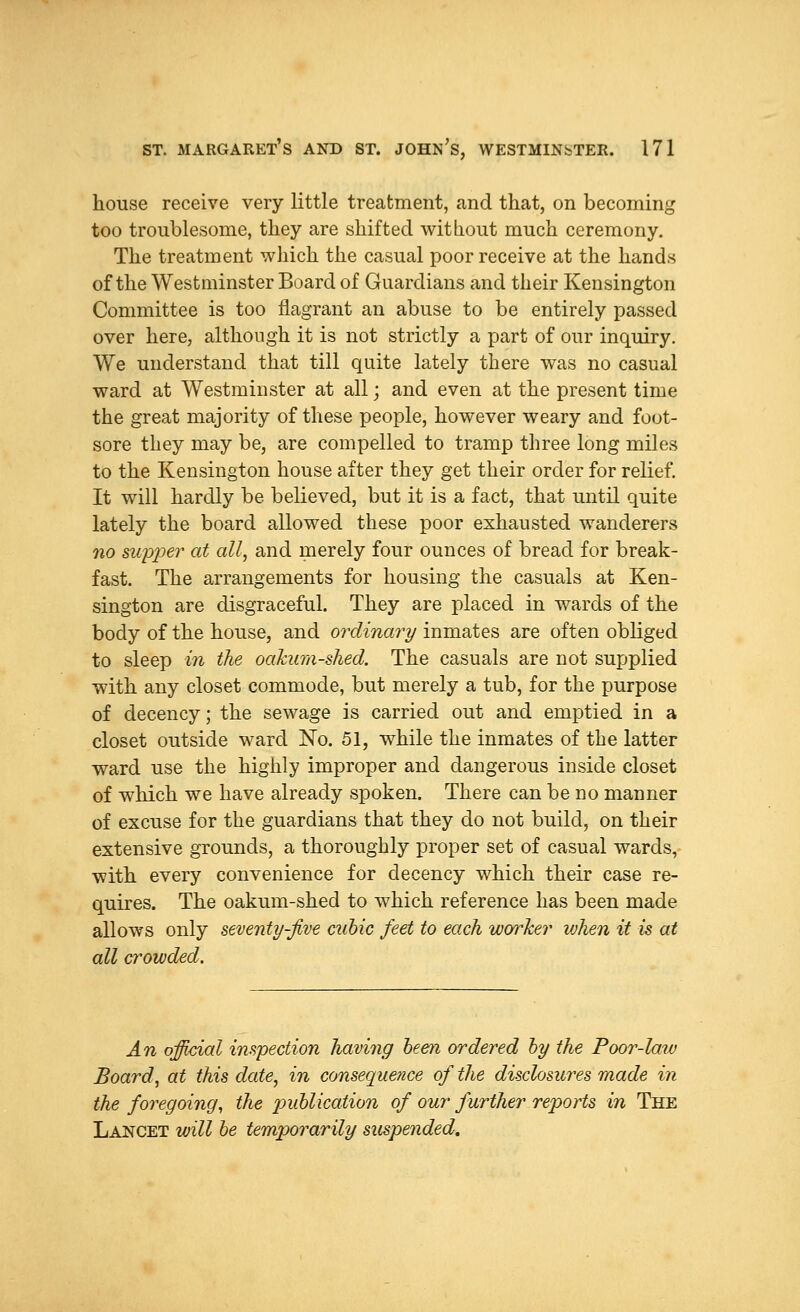 house receive very little treatment, and that, on becoming too troublesome, they are shifted without much ceremony. The treatment which the casual poor receive at the hands of the Westminster Board of Guardians and their Kensington Committee is too flagrant an abuse to be entirely passed over here, although it is not strictly a part of our inquiry. We understand that till quite lately there was no casual ward at Westminster at all; and even at the present time the great majority of these people, however weary and foot- sore they may be, are compelled to tramp three long miles to the Kensington house after they get their order for relief. It will hardly be believed, but it is a fact, that until quite lately the board allowed these poor exhausted wanderers no supper at all, and merely four ounces of bread for break- fast. The arrangements for housing the casuals at Ken- sington are disgraceful. They are placed in wards of the body of the house, and ordinary inmates are often obliged to sleep in the oakum-shed. The casuals are not supplied with any closet commode, but merely a tub, for the purpose of decency; the sewage is carried out and emptied in a closet outside ward No. 51, while the inmates of the latter ward use the highly improper and dangerous inside closet of which we have already spoken. There can be no manner of excuse for the guardians that they do not build, on their extensive grounds, a thoroughly proper set of casual wards, with every convenience for decency which their case re- quires. The oakum-shed to which reference has been made allows only seventy-five cubic feet to each worker when it is at all crowded. An official inspection having been ordered by the Poor-law Board, at this date, in consequence of the disclosures made in the foregoing, the publication of our further reports in The Lancet will be temporarily suspended.