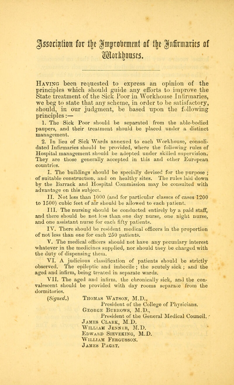 §$mMm for t\t f mpfftaent of t\t Infirmaries af Having been requested to express an opinion of the principles which should guide any efforts to improve the State treatment of the Sick Poor in Workhouse Infirmaries, we beg to state that any scheme, in order to be satisfactory, should, in our judgment, be based upon the following principles:— 1. The Sick Poor should be separated from the able-bodied paupers, and their treatment should be placed under a distinct management. 2. In lieu of Sick Wards annexed to each Workhouse, consoli- dated Infirmaries should be provided, where the following rules of Hospital management should be adopted under skilled supervision. They are those generally accepted in this and other European countries. I. The buildings should be specially devised for the purpose ; of suitable construction, and on healthy sites. The rules laid down by the Barrack and Hospital Commission may be consulted with advantage on this subject. II. Not less than 1000 (and for particular classes of cases 1200 to 1500) cubic feet of air should be allowed to each patient. III. The nursing should be conducted entirely by a paid staff, and there should be not less than one day nurse, one night nurse, and one assistant nurse for each fifty patients. IV. There should be resident medical officers in the proportion of not less than one for each 250 patients. V. The medical officers should not have any pecuniary interest whatever in the medicines supplied, nor should tiiey be charged with the duty of dispensing them. VI. A judicious classification of patients should be strictly observed. The epileptic and imbecile ; the acutely sick ; and the aged and infirm, being treated in separate wards. VII. The aged and infirm, the chronically sick, and the con- valescent should be provided with day rooms separate from the dormitories. (Signed.) Thomas Watson, M.D., President of the College of Physicians. George Burrows, M.D., President of the General Medical Council. ' James Clark, M.D. William Jennkr, M.D. Edwakd Sieveking, M.D. William Fergusson. James Paget.