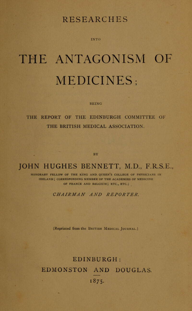 RESEARCHES INTO THE ANTAGONISM OF MEDICINES; BEING THE REPORT OF THE EDINBURGH COMMITTEE OF THE BRITISH MEDICAL ASSOCIATION. BY JOHN HUGHES BENNETT, M.D., F.R.S.E., HONORARY FELLOW OF THE KING AND QUEEN's COLLEGE OF PHYSICIANS IN IRELAND; CORRESPONDING MEMBER OF THE ACADEMIES OF MEDICINE OF FRANCE AND BELGIUM; ETC., ETC.; CHAIRMAN AND REPORTER. [Reprinted from the British Medical Journal.] EDINBURGH: EDMONSTON AND DOUGLAS. 1875.