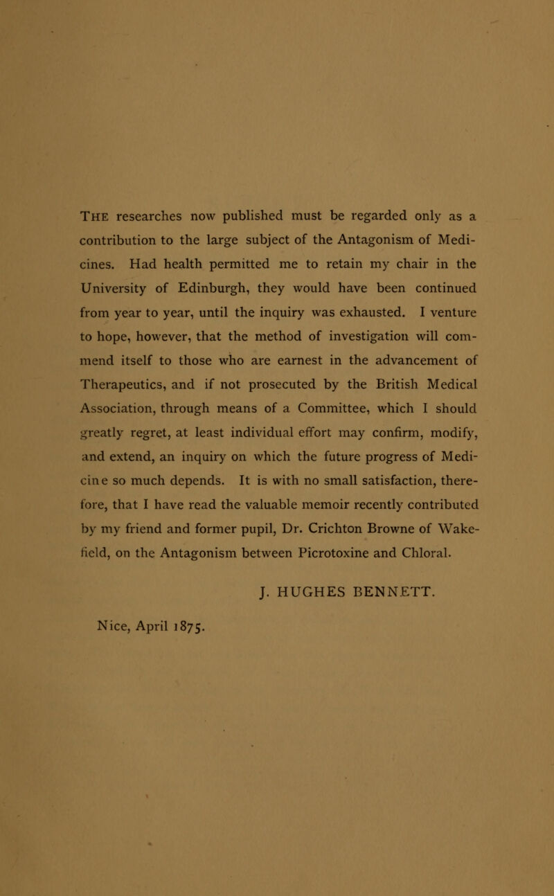 The researches now published must be regarded only as a contribution to the large subject of the Antagonism of Medi- cines. Had health permitted me to retain my chair in the University of Edinburgh, they would have been continued from year to year, until the inquiry was exhausted. I venture to hope, however, that the method of investigation will com- mend itself to those who are earnest in the advancement of Therapeutics, and if not prosecuted by the British Medical Association, through means of a Committee, which I should greatly regret, at least individual effort may confirm, modify, and extend, an inquiry on which the future progress of Medi- cine so much depends. It is with no small satisfaction, there- fore, that I have read the valuable memoir recently contributed by my friend and former pupil. Dr. Crichton Browne of Wake- field, on the Antagonism between Picrotoxine and Chloral. J. HUGHES BENNETT. Nice, April 1875.