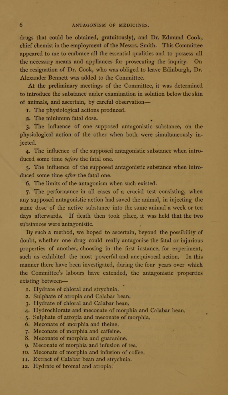 drugs that could be obtained, gratuitously), and Dr. Edmund Cook, chief chemist in the employment of the Messrs. Smith. This Committee appeared to me to embrace all the essential qualities and to possess all the necessary means and appliances for prosecuting the inquiry. On the resignation of Dr. Cook, who was obliged to leave Edinburgh, Dr. Alexander Bennett was added to the Committee. At the preliminary meetings of the Committee, it was determined to introduce the substance under examination in solution below the skin of animals, and ascertain, by careful observation— 1. The physiological actions produced. 2. The minimum fatal dose. 3. The influence of one supposed antagonistic substance, on the physiological action of the other when both were simultaneously in- jected. 4. The influence of the supposed antagonistic substance when intro- duced some time before the fatal one. 5. The influence of the supposed antagonistic substance when intro- duced some time after the fatal one. 6. The limits of the antagonism when such existed. 7. The performance in all cases of a crucial test consisting, when any supposed antagonistic action had saved the animal, in injecting the same dose of the active substance into the same animal a week or ten days afterwards. If death then took place, it was held that the two substances were antagonistic. By such a method, we hoped to ascertain, beyond the possibility of doubt, whether one drug could really antagonise the fatal or injurious properties of another, choosing in the first instance, for experiment, such as exhibited the most powerful and unequivocal action. In this manner there have been investigated, during the four years over which the Committee's labours have extended, the antagonistic properties existing between— 1. Hydrate of chloral and strychnia. 2. Sulphate of atropia and Calabar bean. 3. Hydrate of chloral and Calabar bean. 4. Hydrochlorate and meconate of morphia and Calabar bean. 5. Sulphate of atropia and meconate of morphia. 6. Meconate of morphia and theine. 7. Meconate of morphia and caffeine. 8. Meconate of morphia and guaranine. 9. Meconate of morphia and infusion of tea. 10. Meconate of morphia and infusion of coffee. H. Extract of Calabar bean and strychnia. 12. Hydrate of bromal and atropia.