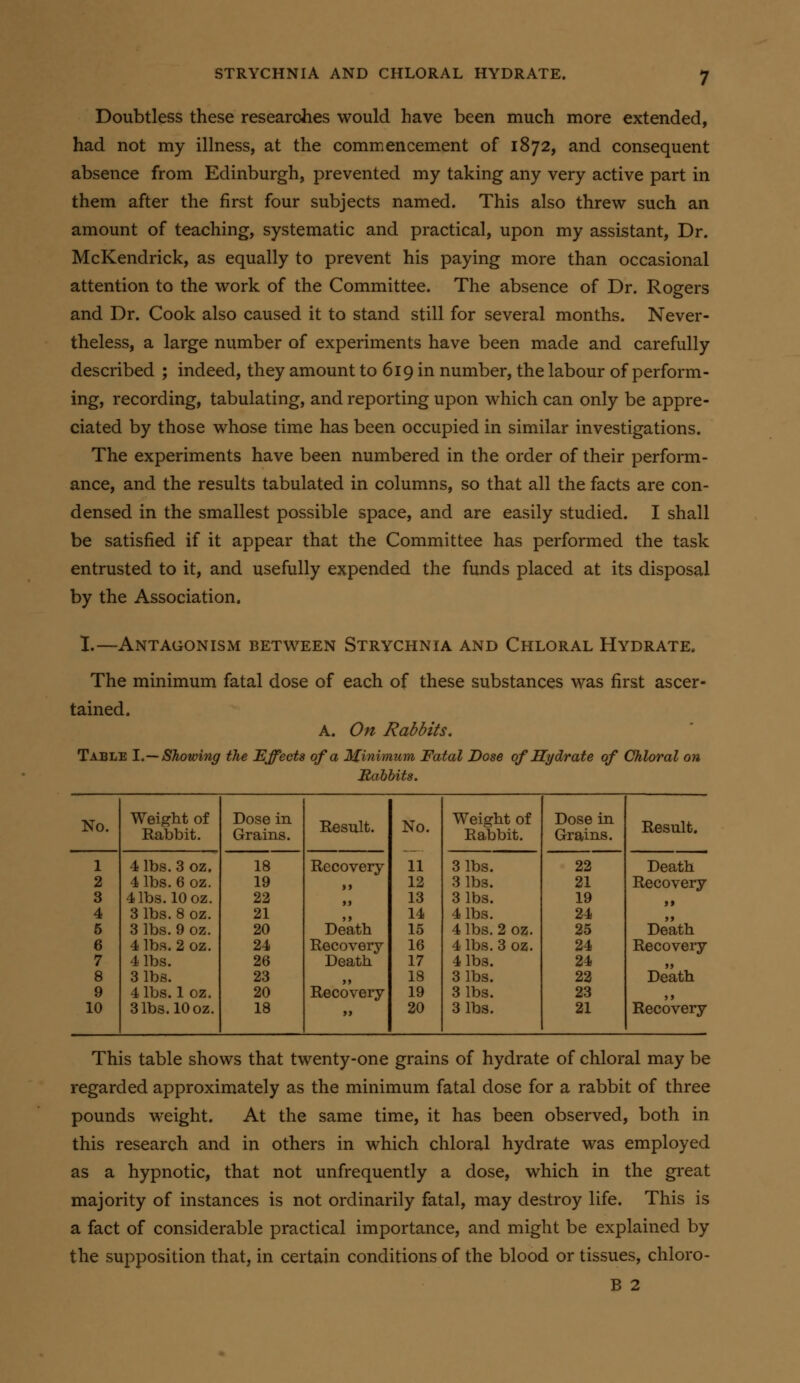 Doubtless these researches would have been much more extended, had not my illness, at the commencement of 1872, and consequent absence from Edinburgh, prevented my taking any very active part in them after the first four subjects named. This also threw such an amount of teaching, systematic and practical, upon my assistant. Dr. McKendrick, as equally to prevent his paying more than occasional attention to the work of the Committee. The absence of Dr. Rogers and Dr. Cook also caused it to stand still for several months. Never- theless, a large number of experiments have been made and carefully described ; indeed, they amount to 619 in number, the labour of perform- ing, recording, tabulating, and reporting upon which can only be appre- ciated by those whose time has been occupied in similar investigations. The experiments have been numbered in the order of their perform- ance, and the results tabulated in columns, so that all the facts are con- densed in the smallest possible space, and are easily studied. I shall be satisfied if it appear that the Committee has performed the task entrusted to it, and usefully expended the funds placed at its disposal by the Association. 1.—Antagonism between Strychnia and Chloral Hydrate, The minimum fatal dose of each of these substances was first ascer- tained. A. On Rabbits. Table 1.— Showing the Effects of a Minimum Fatal Dose of Hydrate of Chloral on JRahhits. No. 1 2 3 4 6 6 7 8 9 10 Weight of Rabbit. 4 lbs. 3 oz, 4 lbs. 6 oz. 4 lbs. 10 oz. 3 lbs. 8 oz. 3 lbs, 4 lbs. 4 lbs. 3 lbs. 4 lbs. 1 oz. 3 lbs. 10 oz. 9oz. 2oz. Dose in Grains. Result. No. 11 18 Recovery 19 a 12 22 )) 13 21 >) 14 20 Death 15 24 Recovery 16 26 Death 17 23 >> 18 20 Recovery 19 18 j> 20 Weight of Rabbit. 3 lbs. 3 lbs. 3 lbs. 4 lbs. 4 lbs. 4 lbs. 4 lbs. 3 lbs. 3 lbs. 3 lbs. oz. oz. Dose in Grains. 22 21 19 24 25 24 24 22 23 21 Result. Death Recovery >» >> Death Recovery >> Death j» Recovery This table shows that twenty-one grains of hydrate of chloral may be regarded approximately as the minimum fatal dose for a rabbit of three pounds weight. At the same time, it has been observed, both in this research and in others in which chloral hydrate was employed as a hypnotic, that not unfrequently a dose, which in the great majority of instances is not ordinarily fatal, may destroy life. This is a fact of considerable practical importance, and might be explained by the supposition that, in certain conditions of the blood or tissues, chloro- B 2