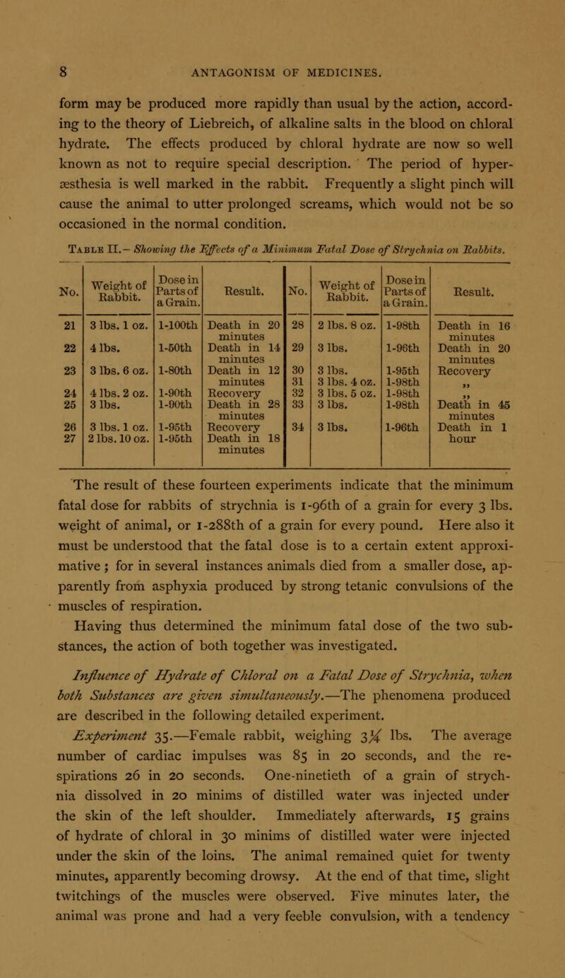 form may be produced more rapidly than usual by the action, accord- ing to the theory of Liebreich, of alkaline salts in the blood on chloral hydrate. The effects produced by chloral hydrate are now so well known as not to require special description. The period of hyper- sesthesia is well marked in the rabbit. Frequently a slight pinch will cause the animal to utter prolonged screams, which would not be so occasioned in the normal condition. Table II.— Showing the Effects of a Minimum Fatal Dose of Strychnia on Habbits. No. Wei.^ht of Rabbit. Dose in Parts of a Grain. Eesult. No. 28 Weight of Rabbit. Dose in Parts of a Grain. Result. 21 3 lbs. 1 oz. l-lOOth Death in 20 2 lbs. 8 oz. l-98th Death in 16 minutes minutes 22 4 lbs. l-50th Death in 14 minutes 29 3 lbs. l-96th Death in 20 minutes 23 3 lbs. 6 oz. l-SOth Death in 12 30 3 lbs. l-95th Recovery minutes 31 3 lbs. 4 oz. l-98th 24 4 lbs. 2 oz. l-90th Recovery- 32 3 lbs. 5 oz. l-98th ft 25 3 lbs. l-90th Death in 28 minutes 33 3 lbs. l-98th Death in 45 minutes 26 3 lbs. 1 oz. l-95th Recovery- 34 3 lbs. l-96th Death in 1 27 2 lbs. 10 oz. l-95th Death in 18 minutes hour The result of these fourteen experiments indicate that the minimum fatal dose for rabbits of strychnia is I-96th of a grain for every 3 lbs. weight of animal, or I-288th of a grain for every pound. Here also it must be understood that the fatal dose is to a certain extent approxi- mative ; for in several instances animals died from a smaller dose, ap- parently from asphyxia produced by strong tetanic convulsions of the muscles of respiration. Having thus determined the minimum fatal dose of the two sub- stances, the action of both together was investigated. Influence of Hydrate of Chloral on a Fatal Dose of Strychnia, when both Substances are given simultaiteously.—The phenomena produced are described in the following detailed experiment. Experiment 35.—Female rabbit, weighing 3^ lbs. The average number of cardiac impulses was 85 in 20 seconds, and the re- spirations 26 in 20 seconds. One-ninetieth of a grain of strych- nia dissolved in 20 minims of distilled water was injected under the skin of the left shoulder. Immediately afterwards, 15 grains of hydrate of chloral in 30 minims of distilled water were injected under the skin of the loins. The animal remained quiet for twenty minutes, apparently becoming drowsy. At the end of that time, slight twitchings of the muscles were observed. Five minutes later, the animal was prone and had a very feeble convulsion, with a tendency