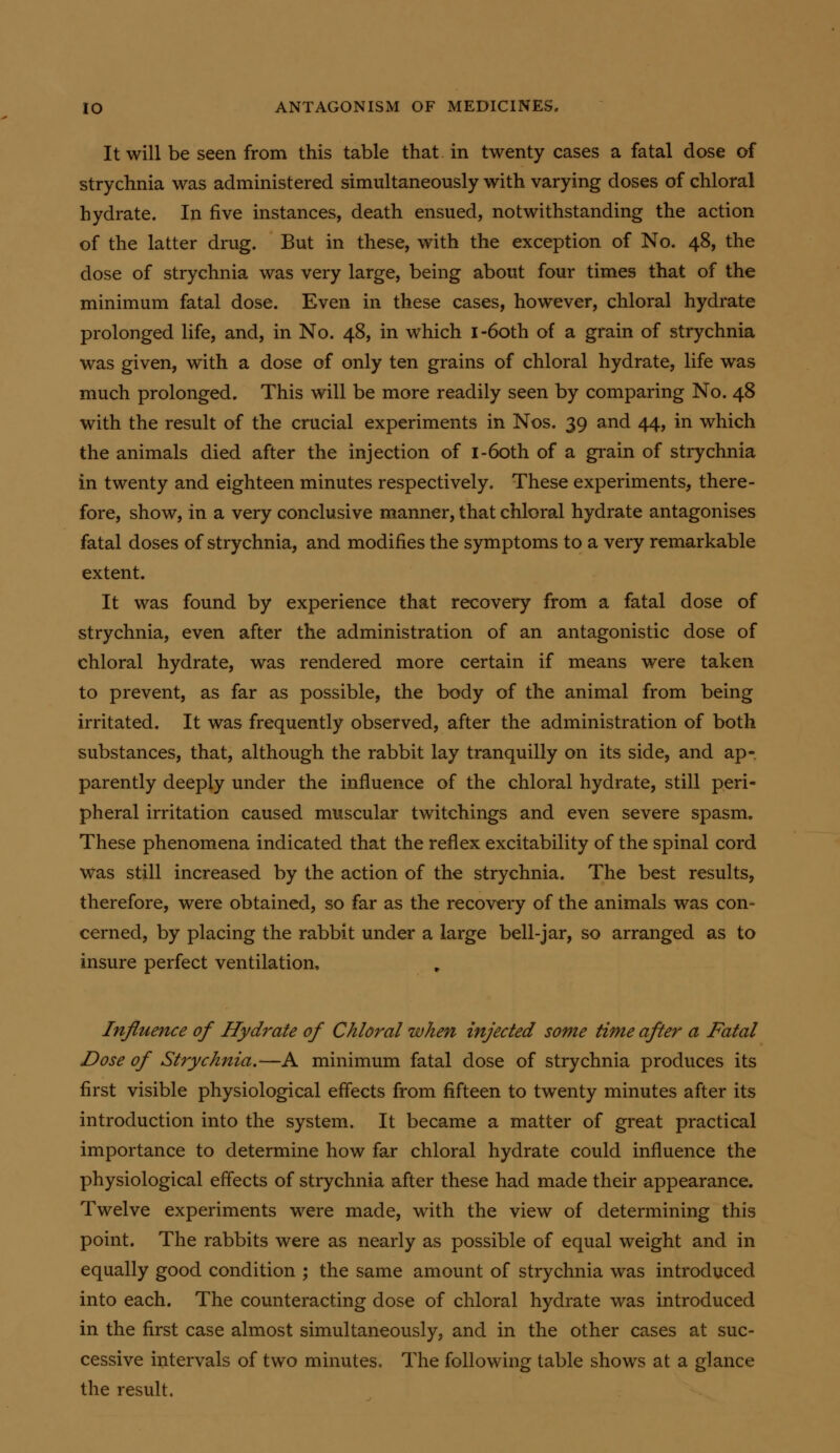 It will be seen from this table that in twenty cases a fatal dose of strychnia was administered simultaneously with varying doses of chloral hydrate. In five instances, death ensued, notwithstanding the action of the latter drug. But in these, with the exception of No. 48, the dose of strychnia was very large, being about four times that of the minimum fatal dose. Even in these cases, however, chloral hydrate prolonged life, and, in No. 48, in which I-60th of a grain of strychnia was given, with a dose of only ten grains of chloral hydrate, life was much prolonged. This will be more readily seen by comparing No. 48 with the result of the crucial experiments in Nos. 39 and 44, in which the animals died after the injection of I-60th of a gi-ain of strychnia in twenty and eighteen minutes respectively. These experiments, there- fore, show, in a very conclusive manner, that chloral hydrate antagonises fatal doses of strychnia, and modifies the symptoms to a very remarkable extent. It was found by experience that recovery from a fatal dose of strychnia, even after the administration of an antagonistic dose of chloral hydrate, was rendered more certain if means were taken to prevent, as far as possible, the body of the animal from being irritated. It was frequently observed, after the administration of both substances, that, although the rabbit lay tranquilly on its side, and ap- parently deeply under the influence of the chloral hydrate, still peri- pheral irritation caused muscular twitchings and even severe spasm. These phenomena indicated that the reflex excitability of the spinal cord Was still increased by the action of the strychnia. The best results, therefore, were obtained, so far as the recovery of the animals was con- cerned, by placing the rabbit under a large bell-jar, so arranged as to insure perfect ventilation. Influence of Hydrate of Chloral when injected some time after a Fatal Dose of Strychnia.—A minimum fatal dose of strychnia produces its first visible physiological eflects from fifteen to twenty minutes after its introduction into the system. It became a matter of great practical importance to determine how far chloral hydrate could influence the physiological effects of strychnia after these had made their appearance. Twelve experiments were made, with the view of determining this point. The rabbits were as nearly as possible of equal weight and in equally good condition ; the same amount of strychnia was introduced into each. The counteracting dose of chloral hydrate was introduced in the first case almost simultaneously, and in the other cases at suc- cessive intervals of two minutes. The following table shows at a glance the result.