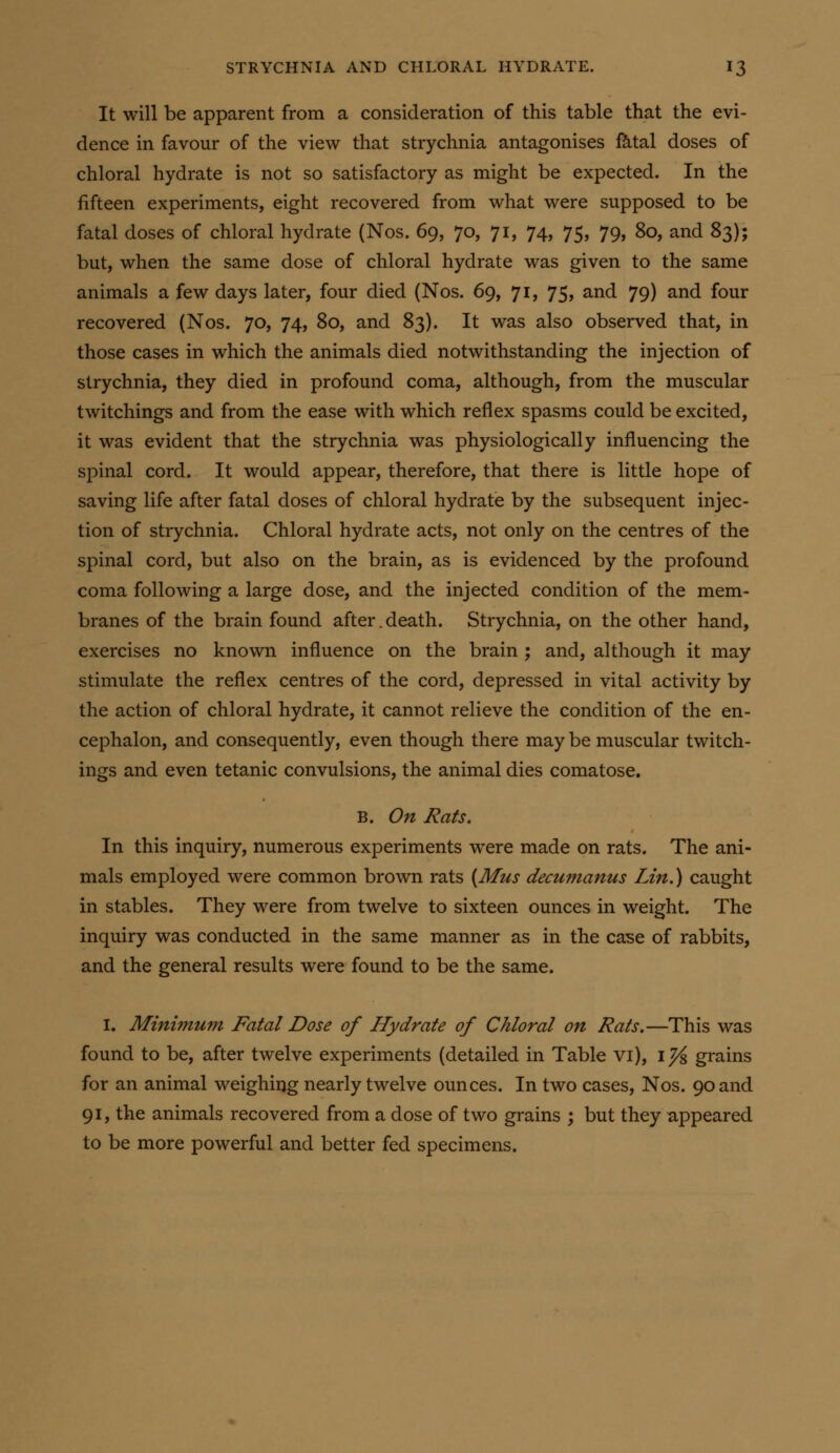 It will be apparent from a consideration of this table that the evi- dence in favour of the view that strychnia antagonises fa.tal doses of chloral hydrate is not so satisfactory as might be expected. In the fifteen experiments, eight recovered from what were supposed to be fatal doses of chloral hydrate (Nos. 69, 70, 71, 74, 75, 79, 80, and 83); but, when the same dose of chloral hydrate was given to the same animals a few days later, four died (Nos. 69, 71, 75, and 79) and four recovered (Nos. 70, 74, 80, and 83). It was also observed that, in those cases in which the animals died notwithstanding the injection of strychnia, they died in profound coma, although, from the muscular twitchings and from the ease with which reflex spasms could be excited, it was evident that the strychnia was physiologically influencing the spinal cord. It would appear, therefore, that there is little hope of saving life after fatal doses of chloral hydrate by the subsequent injec- tion of strychnia. Chloral hydrate acts, not only on the centres of the spinal cord, but also on the brain, as is evidenced by the profound coma following a large dose, and the injected condition of the mem- branes of the brain found after.death. Strychnia, on the other hand, exercises no known influence on the brain ; and, although it may stimulate the reflex centres of the cord, depressed in vital activity by the action of chloral hydrate, it cannot relieve the condition of the en- cephalon, and consequently, even though there may be muscular twitch- ings and even tetanic convulsions, the animal dies comatose. B. On Rats. In this inquiry, numerous experiments were made on rats. The ani- mals employed were common brown rats {Mus decumanus Lin.) caught in stables. They were from twelve to sixteen ounces in weight. The inquiry was conducted in the same manner as in the case of rabbits, and the general results were found to be the same. I. Minimum Fatal Dose of Hydrate of Chloral on Rats.—This was found to be, after twelve experiments (detailed in Table vi), ij^ grains for an animal weighing nearly twelve ounces. In two cases, Nos. 90 and 91, the animals recovered from a dose of two grains ; but they appeared to be more powerful and better fed specimens.