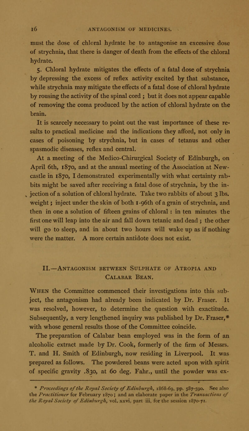 must the dose of chloral hydrate be to antagonise an excessive dose of strychnia, that there is danger of death from the effects of the chloral hydrate. 5. Chloral hydrate mitigates the effects of a fatal dose of strychnia by depressing the excess of reflex activity excited by that substance, while strychnia may mitigate the effects of a fatal dose of chloral hydrate by rousing the activity of the spinal cord ; but it does not appear capable of removing the coma produced by the action of chloral hydrate on the brain. It is scarcely necessary to point out the vast importance of these re- sults to practical medicine and the indications they afford, not only in cases of poisoning by strychnia, but in cases of tetanus and other spasmodic diseases, reflex and central. At a meeting of the Medico-Chirurgical Society of Edinburgh, on April 6th, 1870, and at the annual meeting of the Association at New- castle in 1870, I demonstrated experimentally with what certainty rab- bits might be saved after receiving a fatal dose of strychnia, by the in- ^ jection of a solution of chloral hydrate. Take two rabbits of about 3 lbs. weight; inject under the skin of both I-96th of a grain of strychnia, and then in one a solution of fifteen grains of chloral : in ten minutes the first one will leap into the air and fall down tetanic and dead ; the other will go to sleep, and in about two hours will wake up as if nothing were the matter. A more certain antidote does not exist. II.—Antagonism between Sulphate of Atropia and Calabar Bean. When the Committee commenced their investigations into this sub- ject, the antagonism had already been indicated by Dr. Eraser. It was resolved, however, to determine the question with exactitude. Subsequently, a very lengthened inquiry was published by Dr. Eraser,* with whose general results those of the Committee coincide. The preparation of Calabar bean employed was in the form of an alcoholic extract made by Dr. Cook, formerly of the firm of Messrs. T. and H. Smith of Edinburgh, now residing in Liverpool. It was prepared as follows. The powdered beans were acted upon with spirit of specific gravity .830, at 60 deg. Eahr., until the powder was ex- * Proceedings of the Royal Society of Edinhurghy 1868-69, pp. 587-590. See also the Practitioner for February 1870; and an elaborate paper in the Transactions of the Royal Society of Edinbtirgh, vol, xxvi, part iii, for the session 1870-71.