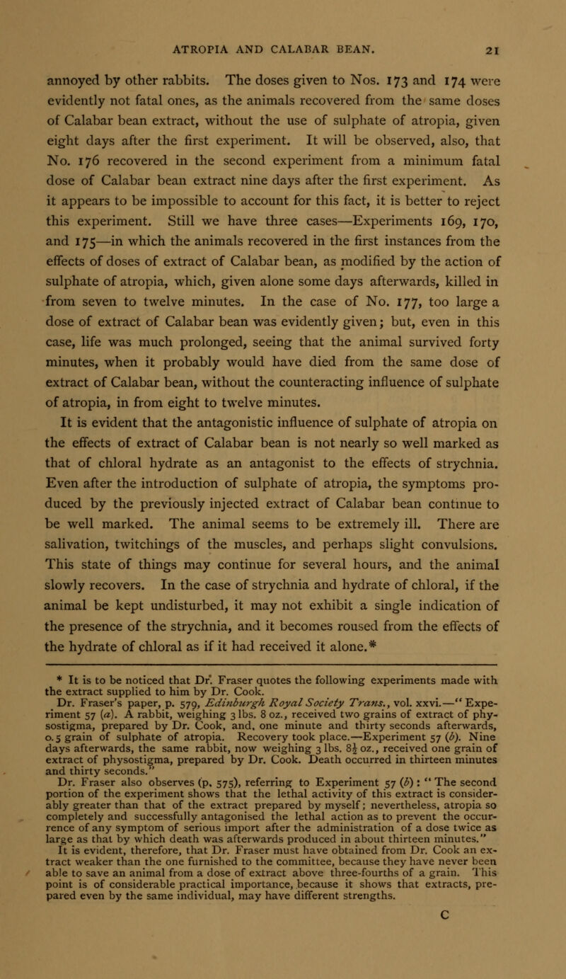 annoyed by other rabbits. The doses given to Nos. 173 and 174 were evidently not fatal ones, as the animals recovered from the same doses of Calabar bean extract, without the use of sulphate of atropia, given eight days after the first experiment. It will be observed, also, that No. 176 recovered in the second experiment from a minimum fatal dose of Calabar bean extract nine days after the first experiment. As it appears to be impossible to account for this fact, it is better to reject this experiment. Still we have three cases—Experiments 169, 170, and 175—in which the animals recovered in the first instances from the effects of doses of extract of Calabar bean, as modified by the action of sulphate of atropia, which, given alone some days afterwards, killed in from seven to twelve minutes. In the case of No. 177, too large a dose of extract of Calabar bean was evidently given; but, even in this case, life was much prolonged, seeing that the animal survived forty minutes, when it probably would have died from the same dose of extract of Calabar bean, without the counteracting influence of sulphate of atropia, in from eight to twelve minutes. It is evident that the antagonistic influence of sulphate of atropia on the effects of extract of Calabar bean is not nearly so well marked as that of chloral hydrate as an antagonist to the effects of strychnia. Even after the introduction of sulphate of atropia, the symptoms pro- duced by the previously injected extract of Calabar bean contmue to be well marked. The animal seems to be extremely ill. There are salivation, twitchings of the muscles, and perhaps slight convulsions. This state of things may continue for several hours, and the animal slowly recovers. In the case of strychnia and hydrate of chloral, if the animal be kept undisturbed, it may not exhibit a single indication of the presence of the strychnia, and it becomes roused from the effects of the hydrate of chloral as if it had received it alone.* * It is to be noticed that Dr. Fraser quotes the following experiments made with the extract supplied to him by Dr. Cook. Dr. Eraser's paper, p. 579, Editibiirgh Royal Society Trans., vol. xxvi.—** Expe- riment 57 {a). A rabbit, weighing 3 lbs. 8 oz., received two grains of extract of phy- sostigma, prepared by Dr. Cook, and, one minute and thirty seconds afterwards, 0.5 grain of sulphate of atropia. Recovery took place.—Experiment 57 (d). Nine days afterwards, the same rabbit, now weighing 3 lbs. 8^ oz., received one grain of extract of physostigma, prepared by Dr. Cook. Death occurred in thirteen minutes and thirty seconds. Dr. Fraser also observes (p, 575), referring to Experiment 57 (3) :  The second portion of the experiment shows that the lethal activity of this extract is consider- ably greater than that of the extract prepared by myself; nevertheless, atropia so completely and successfully antagonised the lethal action as to prevent the occur- rence of any symptom of serious import after the administration of a dose twice as large as that by which death was afterwards produced in about thirteen minutes. It is evident, therefore, that Dr. Fraser must have obtained from Dr. Cook an ex- tract weaker than the one furnished to the committee, because they have never been able to save an animal from a dose of extract above three-fourths of a grain. This point is of considerable practical importance, because it shows that extracts, pre- pared even by the same individual, may have different strengths.