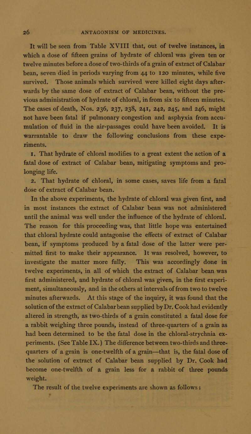 It will be seen from Table XVIII that, out of twelve instances, in which a dose of fifteen grains of hydrate of chloral was given ten or twelve minutes before a dose of two-thirds of a grain of extract of Calabar bean, seven died in periods varying from 44 to 120 minutes, while five survived. Those animals which survived were killed eight days after- wards by the same dose of extract of Calabar bean, without the pre- vious administration of hydrate of chloral, in from six to fifteen minutes. The cases of death, Nos. 236, 237, 238, 241, 242, 245, and 246, might not have been fatal if pulmonary congestion and asphyxia from accu- mulation of fluid in the air-passages could have been avoided. It is warrantable to draw the following conclusions from these expe- riments. 1. That hydrate of chloral modifies to a great extent the action of a fatal dose of extract of Calabar bean, mitigating symptoms and pro- longing life, 2. That hydrate of chloral, in some cases, saves life from a fatal dose of extract of Calabar bean. In the above experiments, the hydrate of chloral was given first, and in most instances the extract of Calabar bean was not administered until the animal was well under the influence of the hydrate of chloral. The reason for this proceeding was, that little hope was entertained that chloral hydrate could antagonise the effects of extract of Calabar bean, if symptoms produced by a fatal dose of the latter were per- mitted first to make their appearance. It was resolved, however, to investigate the matter more fully. This was accordingly done in twelve experiments, in all of which the extract of Calabar bean was first administered, and hydrate of chloral was given, in the first experi- ment, simultaneously, and in the others at intervals of from two to twelve minutes afterwards. At this stage of the inquiry, it was found that the solution of the extract of Calabar bean supplied by Dr. Cook had evidently altered in strength, as two-thirds of a grain constituted a fatal dose for a rabbit weighing three pounds, instead of three-quarters of a grain as had been determined to be the fatal dose in the chloral-strychnia ex- periments. (See Table IX.) The difference between two-thirds and three- quarters of a grain is one-twelfth of a grain—that is, the fatal dose of the solution of extract of Calabar bean supplied by Dr. Cook had become one-twelfth of a grain less for a rabbit of three pounds weight. The result of the twelve experiments are shown as follows: