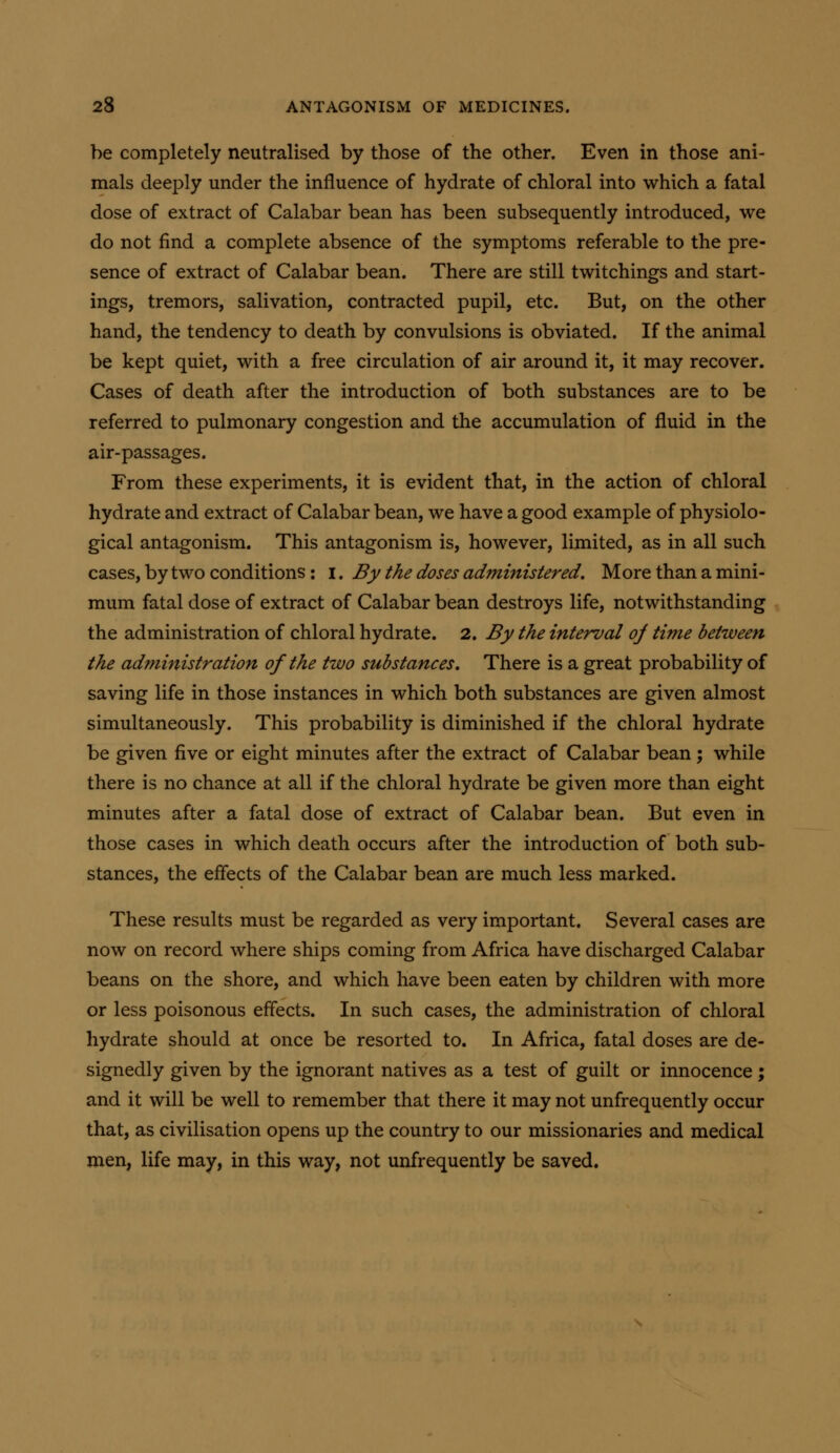 be completely neutralised by those of the other. Even in those ani- mals deeply under the influence of hydrate of chloral into which a fatal dose of extract of Calabar bean has been subsequently introduced, we do not find a complete absence of the symptoms referable to the pre- sence of extract of Calabar bean. There are still twitchings and start- ings, tremors, salivation, contracted pupil, etc. But, on the other hand, the tendency to death by convulsions is obviated. If the animal be kept quiet, with a free circulation of air around it, it may recover. Cases of death after the introduction of both substances are to be referred to pulmonary congestion and tJie accumulation of fluid in the air-passages. From these experiments, it is evident that, in the action of chloral hydrate and extract of Calabar bean, we have a good example of physiolo- gical antagonism. This antagonism is, however, limited, as in all such cases, by two conditions : i. By the doses administered. More than a mini- mum fatal dose of extract of Calabar bean destroys life, notwithstanding the administration of chloral hydrate. 2. By the interval of time between the administration of the two substances. There is a great probability of saving life in those instances in which both substances are given almost simultaneously. This probability is diminished if the chloral hydrate be given five or eight minutes after the extract of Calabar bean; while there is no chance at all if the chloral hydrate be given more than eight minutes after a fatal dose of extract of Calabar bean. But even in those cases in which death occurs after the introduction of both sub- stances, the effects of the Calabar bean are much less marked. These results must be regarded as very important. Several cases are now on record where ships coming from Africa have discharged Calabar beans on the shore, and which have been eaten by children with more or less poisonous effects. In such cases, the administration of chloral hydrate should at once be resorted to. In Africa, fatal doses are de- signedly given by the ignorant natives as a test of guilt or innocence; and it will be well to remember that there it may not unfrequently occur that, as civilisation opens up the country to our missionaries and medical men, life may, in this way, not unfrequently be saved.