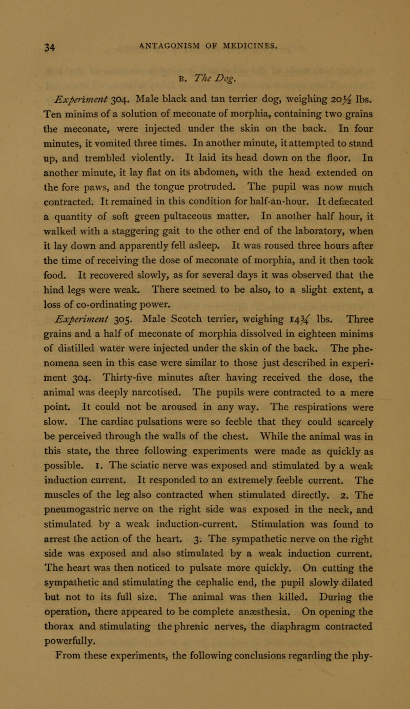 B. The Dog. Experiment 304. Male black and tan terrier dog, weighing 20^ lbs. Ten minims of a solution of meconate of morphia, containing two grains the meconate, were injected under the skin on the back. In four minutes, it vomited three times. In another minute, it attempted to stand up, and trembled violently. It laid its head down on the floor. In another minute, it lay flat on its abdomen, with the head extended on the fore paws, and the tongue protruded. The pupil was now much contracted. It remained in this condition for half-an-hour. It defsecated a quantity of soft green pultaceous matter. In another half hour, it walked with a staggering gait to the other end of the laboratory, when it lay down and apparently fell asleep. It was roused three hours after the time of receiving the dose of meconate of morphia, and it then took food. It recovered slowly, as for several days it was observed that the hind legs were weak. There seemed to be also, to a slight extent, a loss of co-ordinating power. Experiment 305. Male Scotch terrier, weighing 1414^ lbs. Three grains and a half of meconate of morphia dissolved in eighteen minims of distilled water were injected under the skin of the back. The phe- nomena seen in this case were similar to those just described in experi- ment 304. Thirty-five minutes after having received the dose, the animal was deeply narcotised. The pupils were contracted to a mere point. It could not be aroused in any way. The respirations were slow. The cardiac pulsations were so feeble that they could scarcely be perceived through the walls of the chest. While the animal was in this state, the three following experiments were made as quickly as possible. I. The sciatic nerve was exposed and stimulated by a weak induction current. It responded to an extremely feeble current. The muscles of the leg also contracted when stimulated directly. 2. The pneumogastric nerve on the right side was exposed in the neck, and stimulated by a weak induction-current. Stimulation was found to arrest the action of the heart. 3. The sympathetic nerve on the right side was exposed and also stimulated by a weak induction current. The heart was then noticed to pulsate more quickly. On cutting the sympathetic and stimulating the cephalic end, the pupil slowly dilated but not to its full size. The animal was then killed. During the operation, there appeared to be complete anaesthesia. On opening the thorax and stimulating the phrenic nerves, the diaphragm contracted powerfully. From these experiments, the following conclusions regarding the phy-