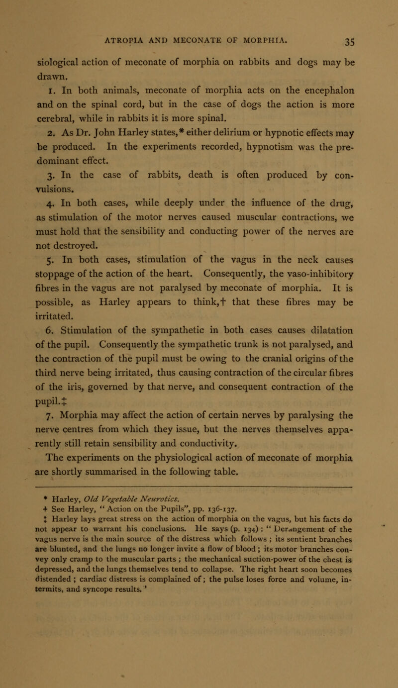 siological action of meconate of morphia on rabbits and dogs may be drawn. 1. In both animals, meconate of morphia acts on the encephalon and on the spinal cord, but in the case of dogs the action is more cerebral, while in rabbits it is more spinal. 2. As Dr. John Harley states,* either delirium or hypnotic effects may be produced. In the experiments recorded, hypnotism was the pre- dominant effect. 3. In the case of rabbits, death is often produced by con- vulsions, 4. In both cases, while deeply under the influence of the drug, as stimulation of the motor nerves caused muscular contractions, we must hold that the sensibility and conducting power of the nerves are not destroyed. 5. In both cases, stimulation of the vagus in the neck causes stoppage of the action of the heart. Consequently, the vaso-inhibitory fibres in the vagus are not paralysed by meconate of morphia. It is possible, as Harley appears to think, f that these fibres may be irritated. 6. Stimulation of the sympathetic in both cases causes dilatation of the pupil. Consequently the sympathetic trunk is not paralysed, and the contraction of the pupil must be owing to the cranial origins of the third nerve being irritated, thus causing contraction of the circular fibres of the iris, governed by that nerve, and consequent contraction of the pupil, t 7. Morphia may affect the action of certain nerves by paralysing the nerve centres from which they issue, but the nerves themselves appa- rently still retain sensibility and conductivity. The experiments on the physiological action of meconate of morphia are shortly summarised in the following table. * Harley, Old Vegetable Neurotics. + See Harley, Action on the Pupils, pp. 136-137. \ Harley lays great stress on the action of morphia on the vagus, but his facts do not appear to warrant his conclusions. He says (p. 134) :  Der<tngement of the vagus nerve is the main source of the distress which follows ; its sentient branches are blunted, and the lungs no longer invite a flow of blood ; its motor branches con- vey only cramj) to the muscular parts ; the mechanical suction-power of the chest is depressed, and the lungs themselves tend to collapse. The right heart soon becomes distended ; cardiac distress is complained of; the pulse loses force and volume, in- termits, and syncope results. '