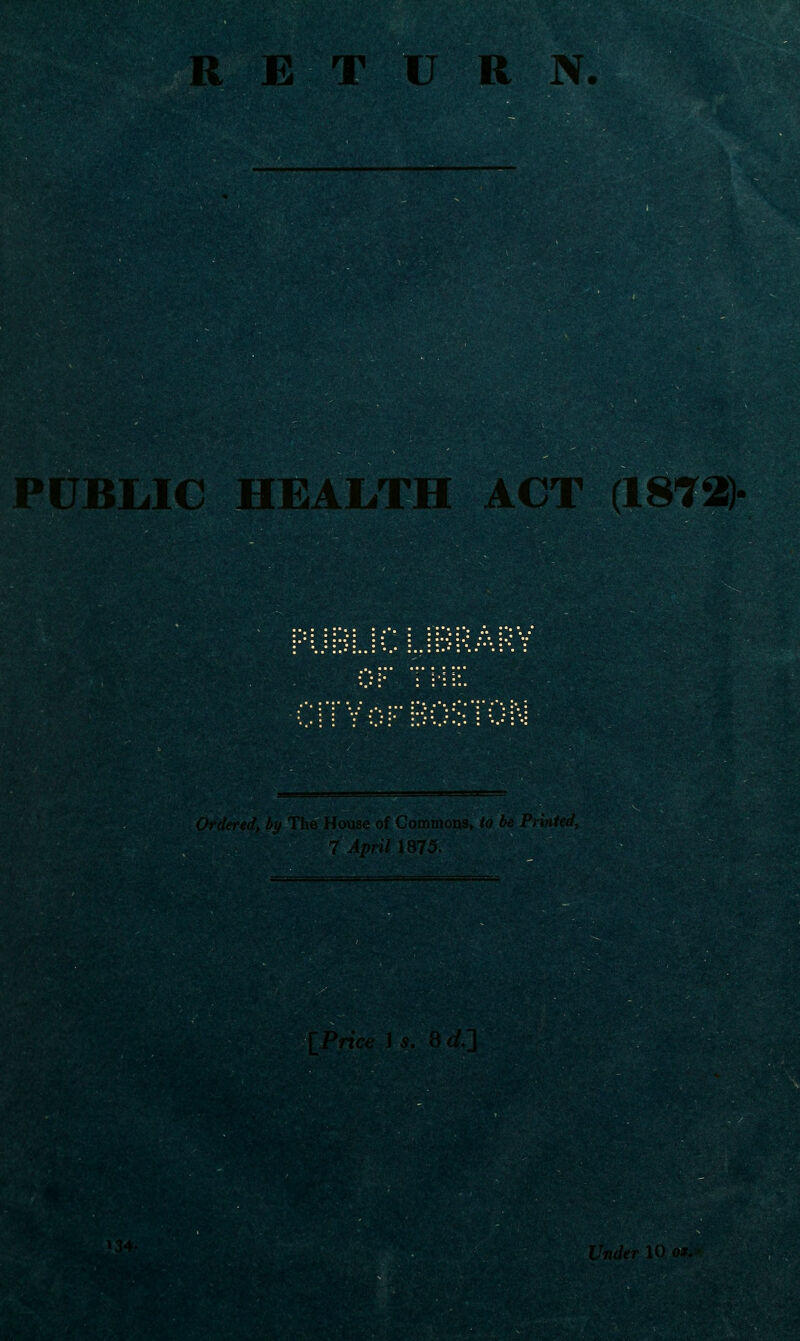 RETURN B uMAC health act (1872> Lh'lefi'il, liii 'I'lio H ns, ^0 be Pil:taL 7 April 1875. IPncc I s, Bf/;] '34. L'7/(/<'r U) or.