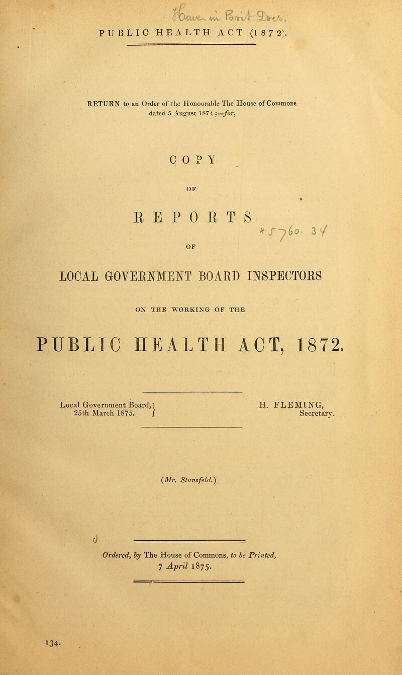 ^J' PUBLIC HEALTH ACT (187 2\ RETURN to an Order of the Honourable The House of Common, dated 5 August 7 874 :—Jor, COPY OF EEPOETS OF LOCAL GOYERl^MENT BOAliD I:N8PECT0R8 ON THE WORKING OF THE PUBLIC HEALTH ACT, 1872, Local Government Board,! H. FLEMING, 25th March 1875. J Secretary. (Mr. Stansfeld.) Ordered, hy The House of Commons, to be Pri7ited, 7 April 1875. 134-