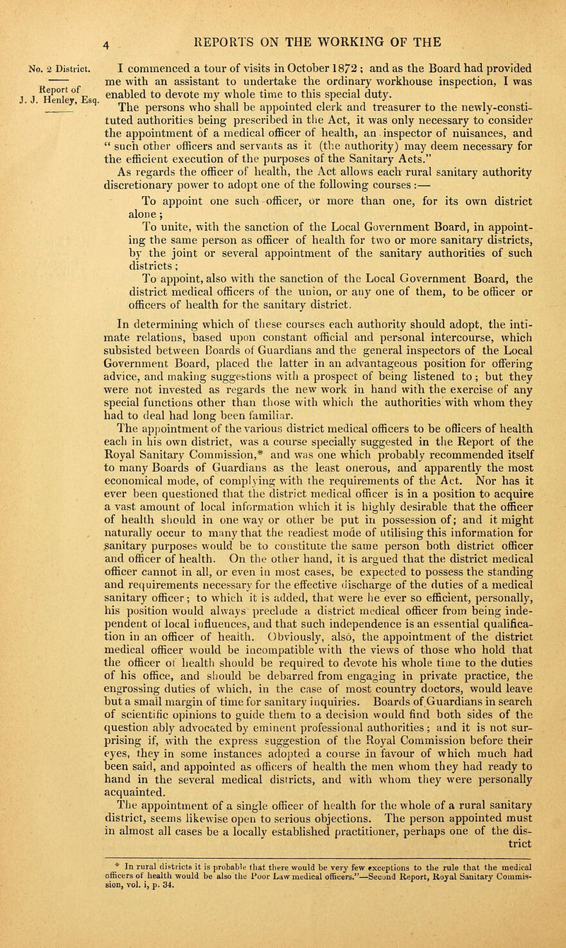 No. 2 District. I commenced a tour of visits in October 1872 ; and as the Board had provided me with an assistant to undertake the ordinary workhouse inspection, I was J He°le Es enabled to devote my whole time to this special duty. ' ' The persons who shall be appointed clerk and treasurer to the newly-consti- tuted authorities being prescribed in the Act, it was only necessary to consider the appointment of a medical officer of health, an inspector of nuisances, and  such other officers and servants as it (the authority) may deem necessaiy for the efficient execution of the purposes of the Sanitary Acts. As regards the officer of health, the Act allows each rural sanitary authority discretionary power to adopt one of the following courses :— To appoint one such officer, or more than one, for its own district alone ; To unite, with the sanction of the Local Government Board, in appoint- ing the same person as officer of health for two or more sanitary districts, by the joint or several appointment of the sanitary authorities of such districts ; To appoint, also with the sanction of the Local Government Board, the district medical officers of the union, or any one of them, to be officer or officers of health for the sanitary district. In determining which of these courses each authority should adopt, the inti- mate relations, based upon constant official and personal intercourse, which subsisted between Boards of Guardians and the general inspectors of the Local Government Board, placed the latter in an advantageous position for offering advice, and making suggestions with a prospect of being listened to; but they were not invested as regards the new work in hand with the exercise of any special functions other than those with whicii the authorities with whom they had to deal had long been familiar. The appointment of the various district medical officers to be officers of health each in his own district, was a course specially suggested in the Report of the Royal Sanitary Commission,* and was one which probably recommended itself to many Boards of Guardians as the least onerous, and apparently the most economical mode, of complying with the requirements of the Act. Nor has it ever been questioned that the district medical officer is in a position to acquire a vast amount of local information which it is highly desirable that the officer of health should in one way or other be put in possession of; and it might naturally occur to many that the readiest mode of utilising this information for sanitary purposes would be to constitute the same person both district officer and officer of health. On the other hand, it is argued that the district medical officer cannot in all, or even in most cases, be expected to possess the standing and requirements necessary for the effective discharge of the duties of a medical sanitary officer; to which it is added, that were he ever so efficient, personally, his position would always preclude a district medical officer from being inde- pendent of local influences, and that such independence is an essential qualifica- tion in an officer of health. Obviously, also, the appointment of the district medical officer would be incompatible with the views of those who hold that the officer of health should be required to devote his whole time to the duties of his office, and should be debarred from engaging in private practice, the engrossing duties of which, in the case of most country doctors, would leave but a small margin of time for sanitary inquiries. Boards of Guardians in search of scientific opinions to guide them to a decision would find both sides of the question ably advocated by eminent professional authorities; and it is not sur- prising if, with the express suggestion of the Royal Commission before their eyes, they in some instances adopted a course in favour of which much had been said, and appointed as officers of health the men whom they had ready to hand in the several medical districts, and with whom they were personally acquainted. The appointment of a single officer of health for the whole of a rural sanitary district, seems likewise open to serious objections. The person appointed must in almost all cases be a locally established practitioner, perhaps one of the dis- trict * In rural districts it is probable that tbere would be very few exceptions to the rule that the medical officers of health would be also the Poor Law medical officers.—Second Report, Royal Sanitary Commis- Bion, vol. i, p. 34.