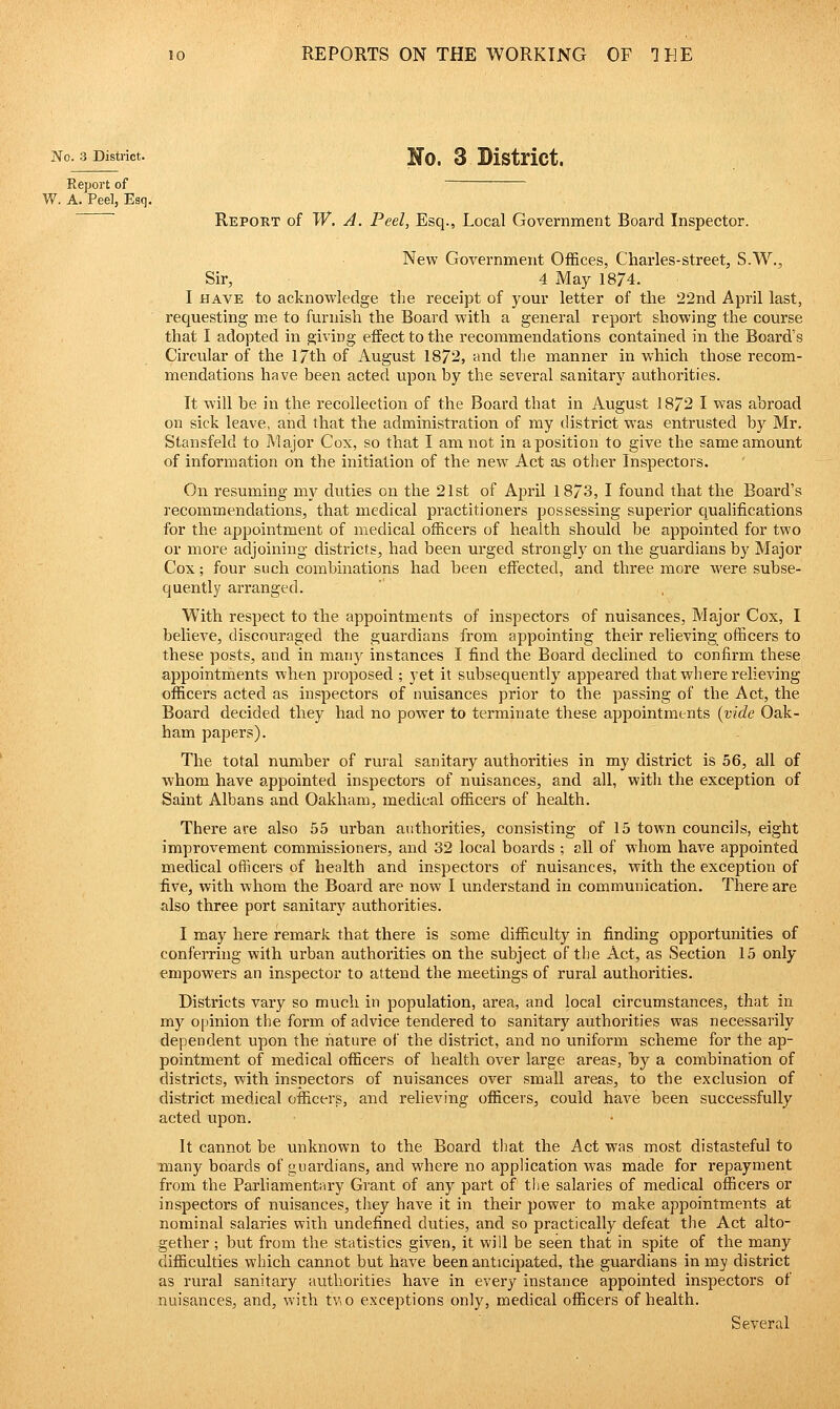 No. 3 District. Uo. 3 District. Report of W, A, Peel, Esq. ' Report of W. A. Peel, Esq., Local Government Board Inspector. New Government Offices, Charles-street, S.W., Sir, 4 May 1874. I HAVE to acknowledge the receipt of your letter of the 22nd April last, requesting me to furnish the Board with a general report showing the course that I adopted in giving effect to the recommendations contained in the Board's Circular of the I7th of August 1872, -cmd the manner in which those recom- mendations have been acted upon by the several sanitary authorities. It will be in the recollection of the Board that in August 1872 I was abroad on sick leave, and that the administration of my district was entrusted by Mr. Stansfeld to jAlajor Cox, so that I am not in a position to give the same amount of information on the initiation of the new Act as other Inspectors. On resuming nw duties on the 21st of April 1873, I found that the Board's recommendations, that medical practitioners possessing superior quahfications for the appointment of medical officers of health should be appointed for two or more adjoining districts, had been urged strongly on the guardians by Major Cox; four such combinations had been effected, and three more were subse- quently arranged. ' , With respect to the appointments of inspectors of nuisances. Major Cox, I believe, discouraged the guardians from appointing their relieving officers to these posts, and in many instances I find the Board declined to confirm these appointments when proposed ; yet it subsequently appeared that where relieving officers acted as inspectors of nuisances prior to the passing of the Act, the Board decided they had no power to terminate these appointments {vide Oak- ham papers). The total number of rural sanitary authorities in my district is 56, all of whom have appointed inspectors of nuisances, and all, with the exception of Saint Albans and Oakham, medical officers of health. There are also 55 urban authorities, consisting of 15 town councils, eight improvement commissioners, and 32 local boards ; all of whom have appointed medical officers of health and inspectors of nuisances, with the exception of five, with whom the Board are now I understand in communication. There are also three port sanitary authorities. I may here remark that there is some difficulty in finding opportunities of conferring with urban authorities on the subject of the Act, as Section 15 only empowers an inspector to attend the meetings of rural authorities. Districts vary so much in population, area, and local circumstances, that in my opinion the form of advice tendered to sanitary authorities was necessarily dependent upon the nature of the district, and no uniform scheme for the ap- pointment of medical officers of health over large areas, hj a combination of districts, with inspectors of nuisances over small areas, to the exclusion of district medical officers, and relieving officers, could have been successfully acted upon. It cannot be unknown to the Board that the Act was most distasteful to many boards of guardians, and where no application was made for repayment from the Parhamentary Grant of any part of the salaries of medical officers or inspectors of nuisances, they have it in their power to make appointments at nominal salaries with undefined duties, and so practically defeat the Act alto- gether ; but frona the statistics given, it will be seen that in spite of the many difficulties which cannot but have been anticipated, the guardians in my district as rural sanitary authorities have in every instance appointed inspectors of nuisances, and, with tvo exceptions only, medical officers of health. Several