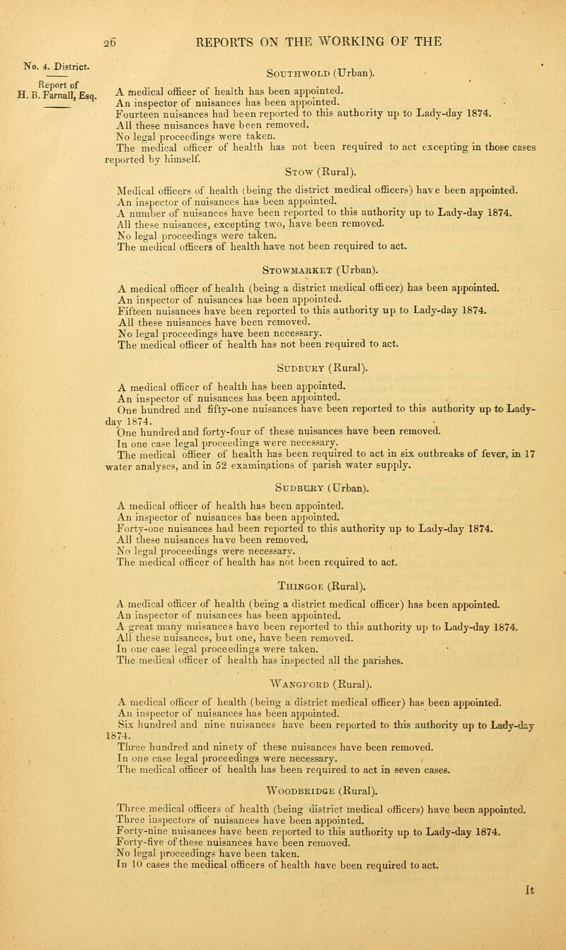 No. 4. District. Report of H. B. Farnal], Esq. SOTJTHWOLD (Urban). A medical officer of health has been appointed. An inspector of nuisances has been appointed. Fourteen nuisances had been reported to this authority up to Lady-day 18M. All these nuisances have been removed. No legal proceedings were taken. The medical officer of health has not been required to act excepting in those cases reported by himself. Stow (Rural). Medical officers of health (being the district medical officers) have been appointed. An inspector of nuisances has been appointed. A number of nuisances have been reported to this authority up to Lady-day 1874. All these nuisances, excepting two, have been removed. No legal proceedings were taken. The medical officers of health have not been required to act. Stowmaeket (Urban). A medical officer of health (being a district medical officer) has been appointed. An inspector of nuisances has been appointed. Fifteen nuisances have been reported to this authority up to Lady-day 1874. All these nuisances have been removed. No legal proceedings have been necessary. The medical officer of health has not been required to act. Sudbury (Rural). A medical officer of health has been appointed. An inspector of nuisances has been appointed. One hundred and fifty-one nuisances have been reported to this authority up to Lady- day 1874. One hundred and forty-four of these nuisances have been removed. In one case legal proceedings were necessary. The medical officer of health has been required to act in six outbreaks of fever, in 17 water analyses, and in 52 examinations of parish water supply. SuDBUJBY (Urban). A medical officer of health has been appointed. An inspector of nuisances has been appointed. Forty-one nuisances had been reported to this authority up to Lady-day 1874. All these nuisances have been removed. No legal proceedings were necessary. The medical officer of health has not been required to act. Thingoe (Rural), A medical officer of health (being a district medical officer) has been appointed. An inspector of nuisances has been appointed. A great many nuisances have been rejjorted to this authority up to Lady-day 1874. All these nuisances, but one, have been removed. In one case legal proceedings were taken. The medical officer of health has inspected all the parishes. Wangford (Rural). A medical officer of health (being a district medical officer) has been appointed. An inspector of nuisances has been appointed. Six hundred and nine nuisances have been reported to this authority up to Lady-day 1874. Three hundred and ninety of these nuisances have been removed. In one case legal proceedings were necessary. The medical officer of health has been required to act in seven cases. WooDBEiDGE (Rural), Three medical officers of health (being district medical officers) have been appoiuted. Three inspectors of nuisances have been a23pointed. Forty-nine nuisances have been reported to this authority up to Lady-day 1874, Forty-five of these nuisances have been removed. No legal proceedings have been taken. In 10 cases the medical officers of health have been required to act. It