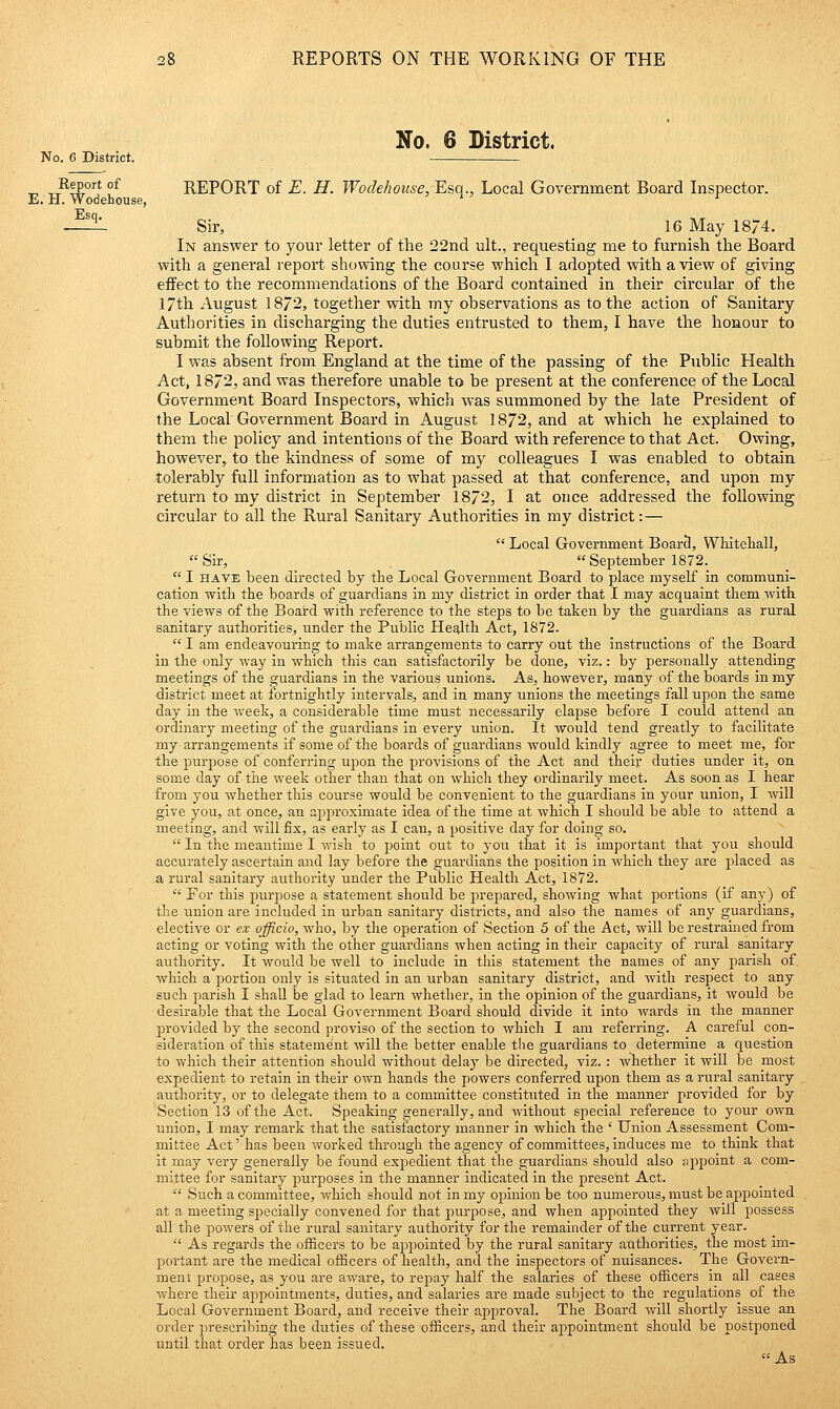 No. 6 District. No. 6 District. Report of REPORT of E. H. Wodehoiise, Esq., Local Government Board Inspector. E. H. Wodehouse, ' ^ ' r Esq. Sir, 16 May 18/4. In answer to your letter of the 22nd ult., requesting me to furnish the Board with a general report showing the course which I adopted with a view of giving eifect to the recommendations of the Board contained in their circular of the 17th August 1872, together with my observations as to the action of Sanitary Authorities in discharging the duties entrusted to them, I have the honour to submit the following Report. I was absent from England at the time of the passing of the Public Health Act, 1872, and was therefore unable to be present at the conference of the Local Government Board Inspectors, which was summoned by the late President of the Local Government Board in August 1872, and at which he explained to them the policy and intentions of the Board with reference to that Act. Owing, however, to the kindness of some of my colleagues I was enabled to obtain tolerably full information as to what passed at that conference, and upon my return to my district in September 1872, I at once addressed the following circular to all the Rural Sanitary Authorities in my district:—  Local Government Boar3, Whitehall, Sir, September 1872.  I HAVE been directed by the Local Government Board to place myself in communi- cation with the boards of guardians in my district in order that I may acquaint them with the views of the Board with reference to the steps to be taken by the guardians as rural sanitary authorities, under the Public Health Act, 1872.  I am endeavouring to make arrangements to carry out the instructions of the Board in the only way in which this can satisfactorily be done, viz.: by personally attending meetings of the guardians in the various unions. As, however, many of the boards in my district meet at fortnightly intervals, and in many unions the meetings fall upon the same day in the week, a considerable time must necessarily elapse before I could attend an ordinary meeting of the guardians in every union. It would tend greatly to facilitate my arrangements if some of the boards of guardians would kindly agree to meet me, for the purpose of conferring upon the provisions of the Act and their duties under it, on some day of the week other than that on which they ordinarily meet. As soon as I hear from you whether this course would be convenient to the guardians in your union, I will give you, at once, an approximate idea of the time at which I should be able to attend a meeting, and will fix, as early as I can, a positive day for doing so.  In the meantime I wish to point out to you that it is important that you should accurately ascertain and lay before the guardians the position in which they are placed as a, rural sanitary authority under the Public Health Act, 1872.  For this purpose a statement should be prepared, showing what portions (if any) of the union are included in urban sanitary districts, and also the names of any guardians, elective or ex officio, who, by the operation of Section 5 of the Act, will be restrauied from acting or voting with the other guardians when acting in their capacity of rural sanitary authority. It would be well to include in this statement the names of any parish of which a portion only is situated in an urban sanitary district, and with respect to any such parish I shall be glad to learn whether, in the opinion of the guardians, it would be desirable that the Local Government Board should divide it into wards in the manner provided by the second proviso of the section to which I am referring. A careful con- sideration of this statement will the better enable the guardians to determine a question to which their attention should without delay be directed, viz.: whether it will be most expedient to retain in their own hands the powers conferred upon them as a rural sanitary authority, or to delegate them to a committee constituted in the manner provided for by Section 13 of the Act. Speaking generally, and without special reference to your own union, I may remark that the satisfactory manner in which the ' Union Assessment Com- mittee Act' has been worked through the agency of committees. Induces me to think that it may very generally be found expedient that the guardians should also appoint a com- mittee for sanitary purposes in the manner indicated in the present Act.  Such a committee, which should not in my opinion be too numerous, must be appointed at a meeting specially convened for that purpose, and when appointed they will possess all the powers of the rural sanitary authority for the remainder of the current year.  As regards the officers to be appointed by the rural sanitary authorities, the most im- portant are the medical officers of health, and the inspectors of nuisances. The Govern- ment propose, as you are aware, to repay half the salaries of these officers in all cases where their appointments, duties, and salaries are made subject to the regulations of the Local Government Board, and receive their approval. The Board will shortly issue an order jjrescribing the duties of these officers, and their aj^pointment should be postponed until that order has been issued. As