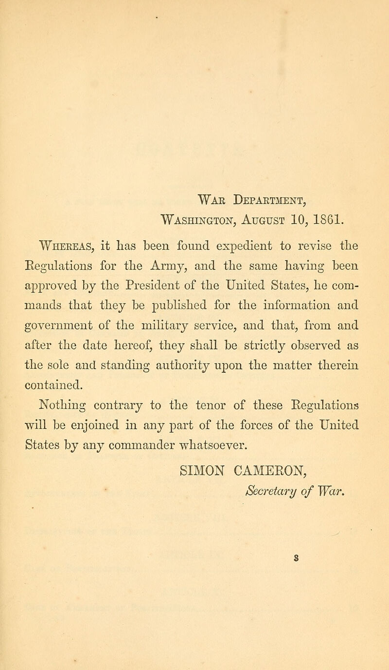 Wae Department, Washington, August 10, 1861. Whereas, it has been found expedient to revise the Regulations for the Army, and the same having been approved by the President of the United States, he com- mands that they be pubHshed for the information and government of the military service, and that, from and after the date hereof, they shall be strictly observed as the sole and standing authority upon the matter therein contained. Nothing contrary to the tenor of these Regulations will be enjoined in any part of the forces of the United States by any commander whatsoever. SIMON CAMERON, Secretary of War.