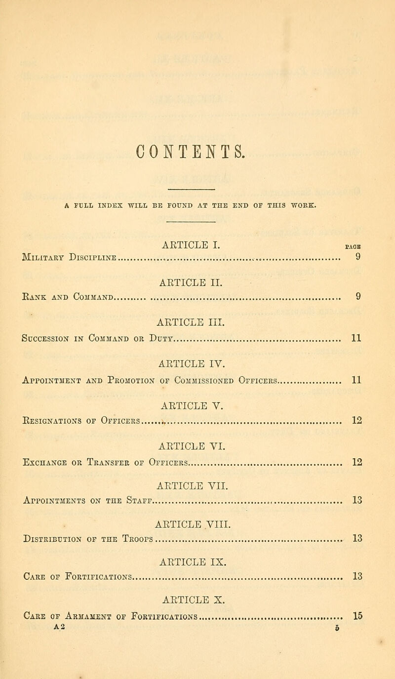 CONTENTS. A FULL INDEX WILL BE FOUND AT THE END OF THIS WORK. ARTICLE I. EAOB Military Discipline , .,0 9 ARTICLE II. Rank and Command ,. 9 ARTICLE III. Succession in Command or Duty 11 ARTICLE IV. Appointment and Promotion of Commissioned Officers 11 ARTICLE V. Resignations of Officers 12 ARTICLE VI. Exchange or Transfer of Officers 12 ARTICLE VII. Appointments on the Staff ,, 13 ARTICLE VIII. Distribution op the Troops 13 ARTICLE IX. Care of Fortifications 13 ARTICLE X, Care ov Armament of Fortifications 15