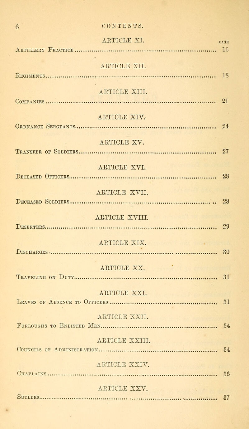 AETICLE XI. PAGE Artillery Practice 16 AETICLE XII. Eegiments 18 AETICLE XIII. Companies 21 AETICLE XIV. Ordnance Sergeants 24 AETICLE XV. Transfer of Soldiers 27 AETICLE XVI. Deceased Officers 28 AETICLE XVII. Deceased Soldiers 28 AETICLE XVIII. Deserters 29 AETICLE XIX. Discharges 30 AETICLE XX. Traveling on Duty 31 AETICLE XXI. Leates of Absence to Officers , 31 AETICLE XXII. Furloughs to Enlisted Men 34 AETICLE XXIII. Councils of Administration 34 AETICLE XXIV. Chaplains , 36 AETICLE XXV. Sutlers , , 37