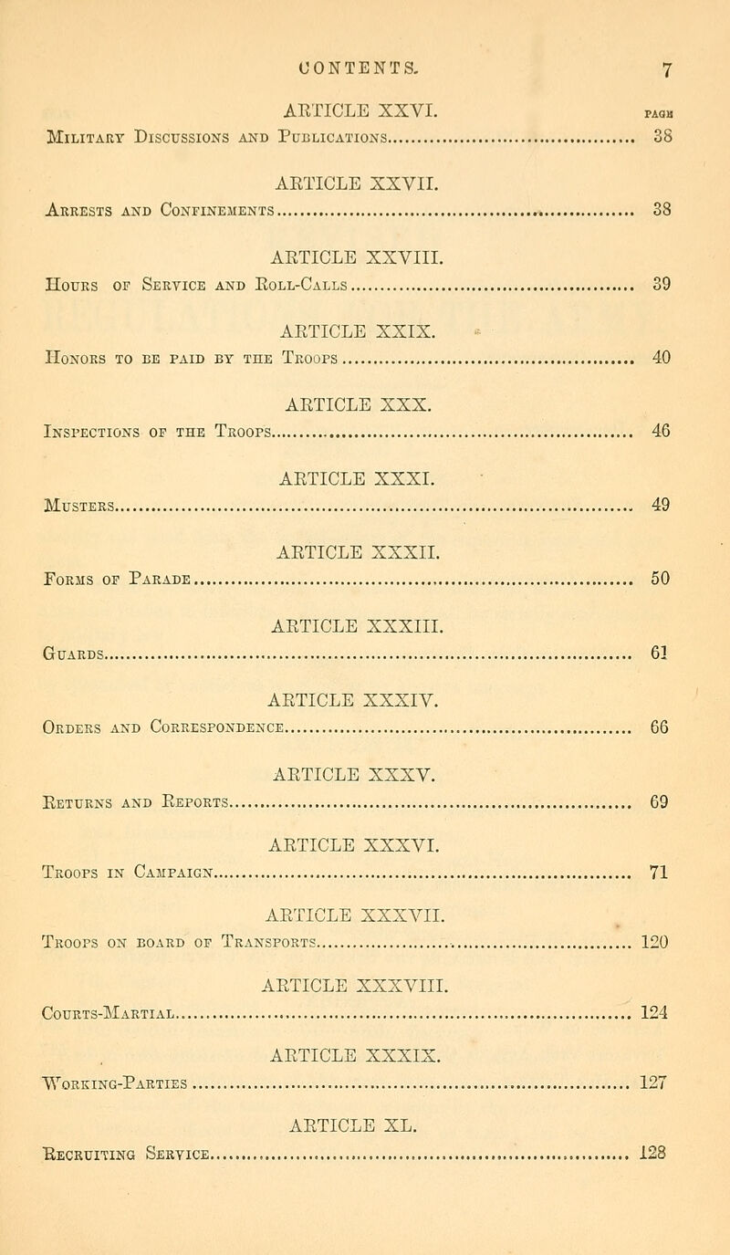 ARTICLE XXVI. paqh Military Discussions and Publications 38 AETICLE XXVII. Arrests and Confinements 38 ARTICLE XXVIII. Hours of Service and Roll-Calls 39 ARTICLE XXIX. Honors to be paid by the Troops 40 ARTICLE XXX. Inspections of the Troops 46 ARTICLE XXXI. Musters 49 ARTICLE XXXII. Forms of Parade 50 ARTICLE XXXIII. Guards 61 ARTICLE XXXIV. Orders and Correspondence 66 ARTICLE XXXV. Returns and Reports 69 ARTICLE XXXVI. Troops in Campaign 71 ARTICLE XXXVII. Troops on board of Transports 120 ARTICLE XXXVIII. Courts-Martial.. 124 ARTICLE XXXIX. Working-Parties 127 ARTICLE XL. Recruiting Service 128