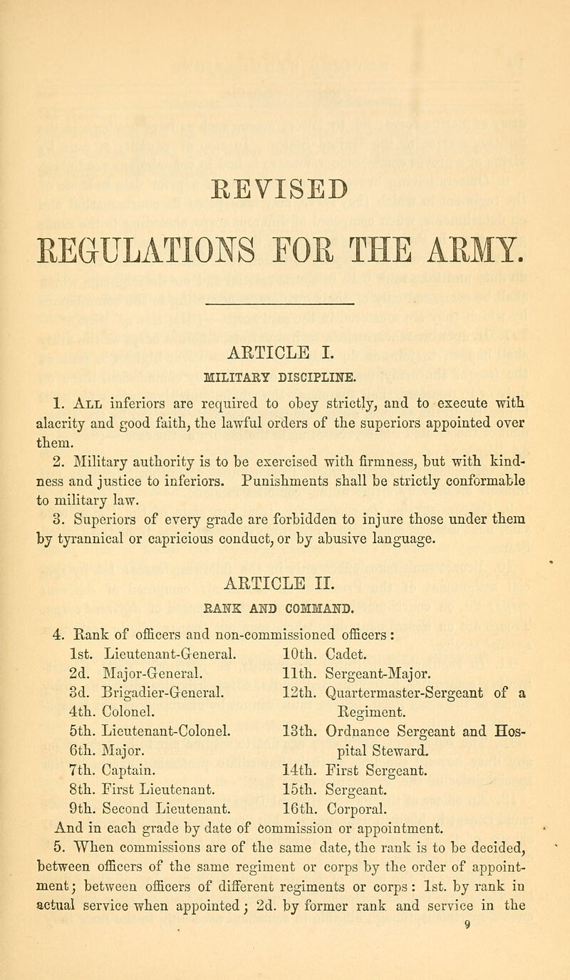 REVISED REGULATIONS FOR THE ARMY. ARTICLE I. MILITARY DISCIPLINE. 1. All inferiors are required to obey strictly, and to execute with alacrity and good faith, tlie lawful orders of tlie superiors appointed over them. 2. Military authority is to be exercised with firmness, but with kind- ness and justice to inferiors. Punishments shall be strictly conformable to military law. 3. Superiors of every grade are forbidden to injure those under them by tyrannical or capricious conduct, or by abusive language. ARTICLE IL BANK AND COMMAND. 4. Rank of officers and non-commissioned officers : 1st. Lieutenant-Greneral. 10th. Cadet. 2d. Major-General. 11th. Sergeant-Major. 3d. Brigadier-Greneral. 12th. Quartermaster-Sergeant of a 4th. Colonel. Eegiment. 5th. Lieutenant-Colonel. 13th. Ordnance Sergeant and Hos- 6th. Major. pital Steward- 7th. Captain. 14th. First Sergeant. 8th. First Lieutenant. 15th. Sergeant. 9th. Second Lieixtenant. 16th. Corporal. And in each grade by date of Commission or appointment. 5. When commissions are of the same date, the rank is to be decided, between officers of the same regiment or corps by the order of appoint- ment ; between officers of different regiments or corps: 1st. by rank in actual service when appointed; 2d. by former rank and service in the