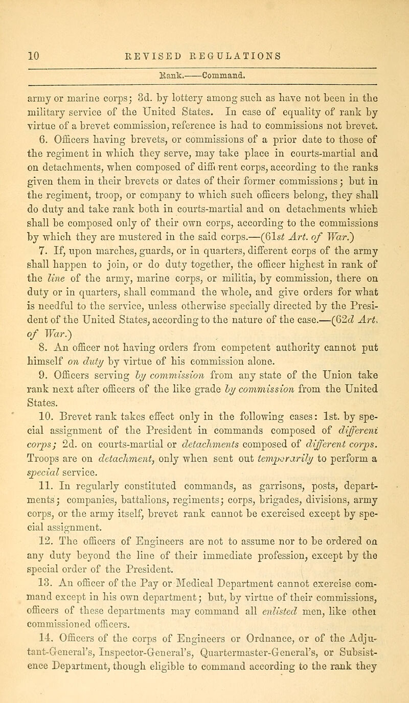 Kank. Command. army or marine corps; 3d. by lottery among sucli as have not been in tbo military service of the United States. In case of equality of rank by virtue of a brevet commission, reference is had to commissions not brevet. 6. Officers having brevets, or commissions of a prior date to those of the regiment in which they serve, may take place in courts-martial and on detachments, when composed of diffi rent corps, according to the ranks given them in their brevets or dates of their former commissions; but in the regiment, troop, or company to which such officers belong, they shall do duty and take rank both in courts-martial and on detachments which shall be composed only of their own corps, according to the commissions by which they are mustered in the said corps.—(Qlst Art. of War.') 7. If, upon marches, guards, or in quarters, different corps of the army shall happen to join, or do duty together, the officer highest in rank of the ?me of the army, marine corps, or militia, by commission, there on duty or in quarters, shall command the whole, and give orders for what is needful to the service, unless otherwise specially directed by the Presi- dent of the United States, according to the nature of the case.—(62d Art. of TTar.) 8. An officer not having orders from competent authority cannot put himself on duty by virtue of his commission alone. 9. Officers serving hy commission from any state of the Union take rank next after officers of the like grade l>i/ commission from the United States. 10. Brevet rank takes effect only in the following cases: 1st. by spe- cial assignment of the President in commands composed of different corps; 2d. on courts-martial or detachments composed of different corps. Troops are on detachment, only when sent out temporarily to perform a special service. 11. In regularly constituted commands, as garrisons, posts, depart- ments; companies, battalions, regiments; corps, brigades, divisions, army corps, or the army itself, brevet rank cannot be exercised except by spe- cial assignment. 12. The officers of Engineers are not to assume nor to be ordered on any duty beyond the line of their immediate profession, except by the special order of the President. 13. An officer of the Pay or Medical Department cannot exercise com- mand except in his own department; but, by virtue of their commissions, officers of these departments may command all enlisted men, like othei commissioned officers. 14. Officers of the corps of Engineers or Ordnance, or of the Adju- tant-General's, Inspector-G-eneral's, Quartermaster-General's, or Subsist- ence Department, though eligible to command according to the rank they